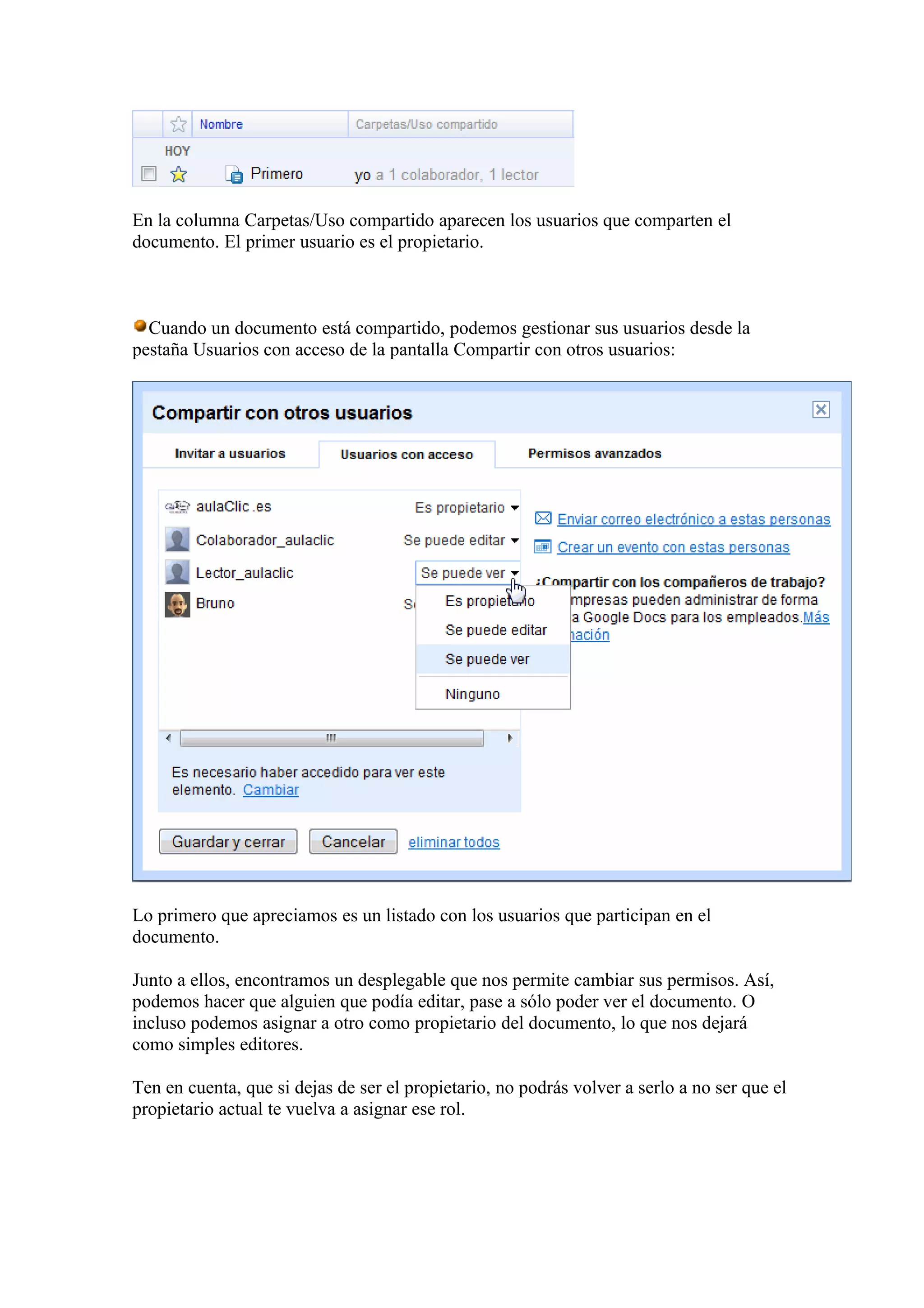 En la columna Carpetas/Uso compartido aparecen los usuarios que comparten el
documento. El primer usuario es el propietario.
Cuando un documento está compartido, podemos gestionar sus usuarios desde la
pestaña Usuarios con acceso de la pantalla Compartir con otros usuarios:
Lo primero que apreciamos es un listado con los usuarios que participan en el
documento.
Junto a ellos, encontramos un desplegable que nos permite cambiar sus permisos. Así,
podemos hacer que alguien que podía editar, pase a sólo poder ver el documento. O
incluso podemos asignar a otro como propietario del documento, lo que nos dejará
como simples editores.
Ten en cuenta, que si dejas de ser el propietario, no podrás volver a serlo a no ser que el
propietario actual te vuelva a asignar ese rol.
 