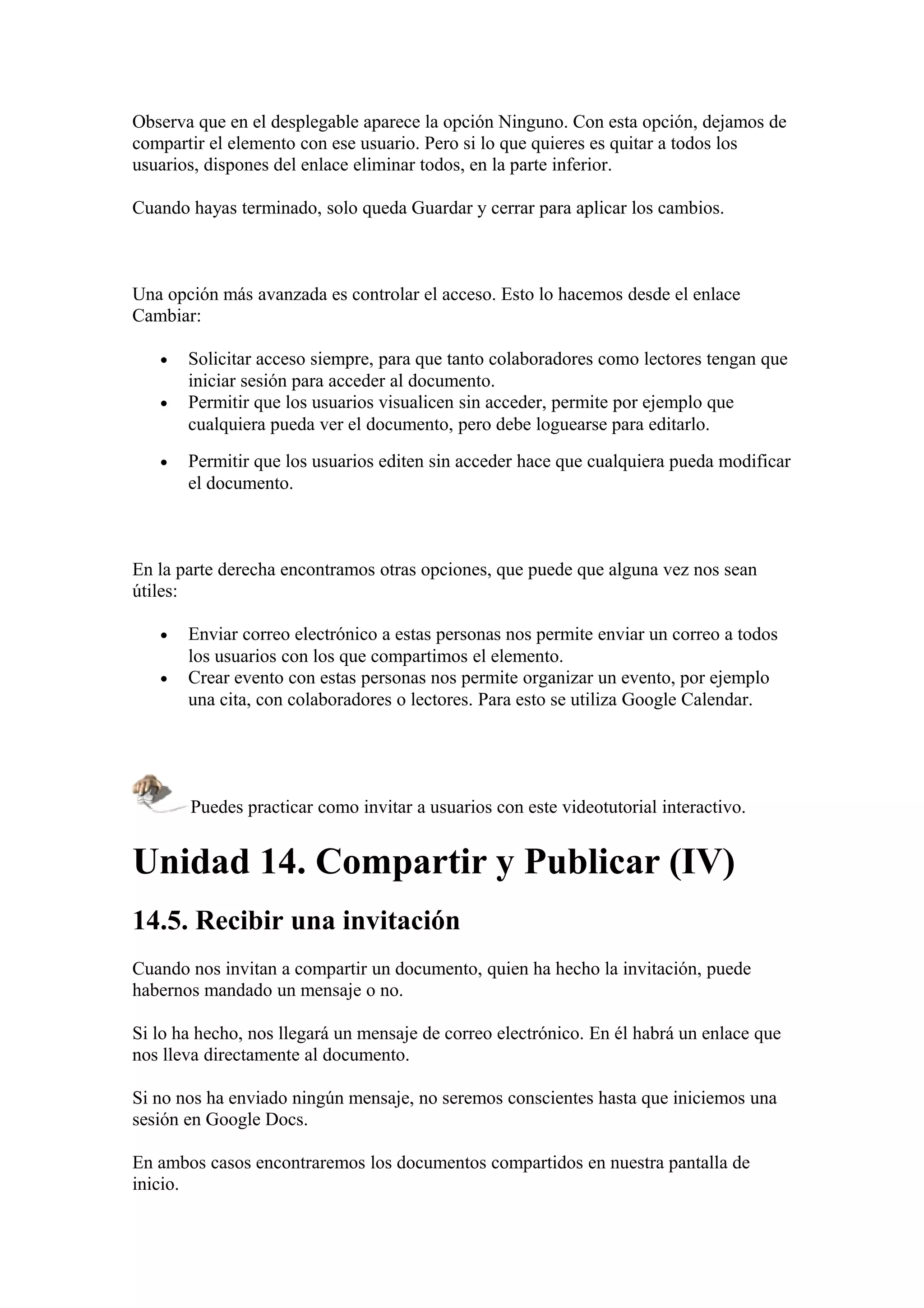 Observa que en el desplegable aparece la opción Ninguno. Con esta opción, dejamos de
compartir el elemento con ese usuario. Pero si lo que quieres es quitar a todos los
usuarios, dispones del enlace eliminar todos, en la parte inferior.
Cuando hayas terminado, solo queda Guardar y cerrar para aplicar los cambios.
Una opción más avanzada es controlar el acceso. Esto lo hacemos desde el enlace
Cambiar:
• Solicitar acceso siempre, para que tanto colaboradores como lectores tengan que
iniciar sesión para acceder al documento.
• Permitir que los usuarios visualicen sin acceder, permite por ejemplo que
cualquiera pueda ver el documento, pero debe loguearse para editarlo.
• Permitir que los usuarios editen sin acceder hace que cualquiera pueda modificar
el documento.
En la parte derecha encontramos otras opciones, que puede que alguna vez nos sean
útiles:
• Enviar correo electrónico a estas personas nos permite enviar un correo a todos
los usuarios con los que compartimos el elemento.
• Crear evento con estas personas nos permite organizar un evento, por ejemplo
una cita, con colaboradores o lectores. Para esto se utiliza Google Calendar.
Puedes practicar como invitar a usuarios con este videotutorial interactivo.
Unidad 14. Compartir y Publicar (IV)
14.5. Recibir una invitación
Cuando nos invitan a compartir un documento, quien ha hecho la invitación, puede
habernos mandado un mensaje o no.
Si lo ha hecho, nos llegará un mensaje de correo electrónico. En él habrá un enlace que
nos lleva directamente al documento.
Si no nos ha enviado ningún mensaje, no seremos conscientes hasta que iniciemos una
sesión en Google Docs.
En ambos casos encontraremos los documentos compartidos en nuestra pantalla de
inicio.
 