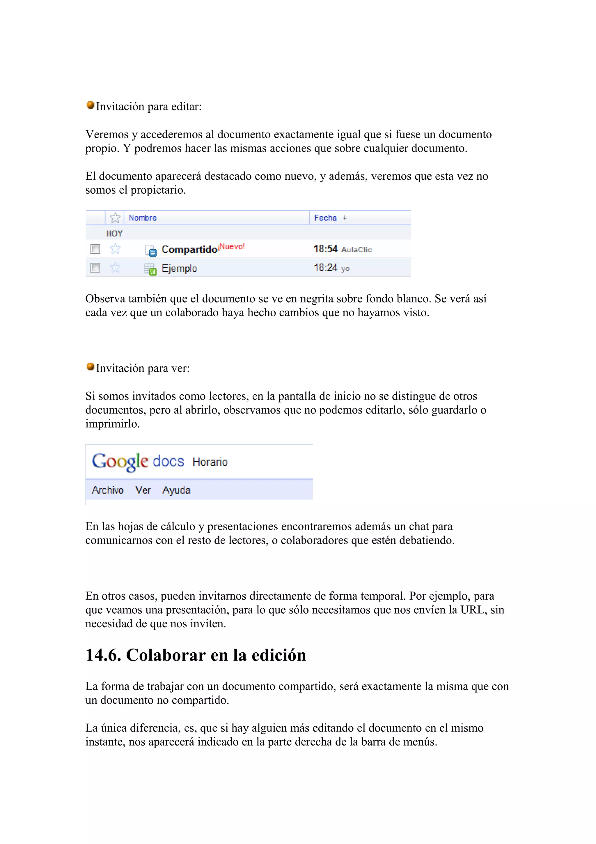 Invitación para editar:
Veremos y accederemos al documento exactamente igual que si fuese un documento
propio. Y podremos hacer las mismas acciones que sobre cualquier documento.
El documento aparecerá destacado como nuevo, y además, veremos que esta vez no
somos el propietario.
Observa también que el documento se ve en negrita sobre fondo blanco. Se verá así
cada vez que un colaborado haya hecho cambios que no hayamos visto.
Invitación para ver:
Si somos invitados como lectores, en la pantalla de inicio no se distingue de otros
documentos, pero al abrirlo, observamos que no podemos editarlo, sólo guardarlo o
imprimirlo.
En las hojas de cálculo y presentaciones encontraremos además un chat para
comunicarnos con el resto de lectores, o colaboradores que estén debatiendo.
En otros casos, pueden invitarnos directamente de forma temporal. Por ejemplo, para
que veamos una presentación, para lo que sólo necesitamos que nos envíen la URL, sin
necesidad de que nos inviten.
14.6. Colaborar en la edición
La forma de trabajar con un documento compartido, será exactamente la misma que con
un documento no compartido.
La única diferencia, es, que si hay alguien más editando el documento en el mismo
instante, nos aparecerá indicado en la parte derecha de la barra de menús.
 