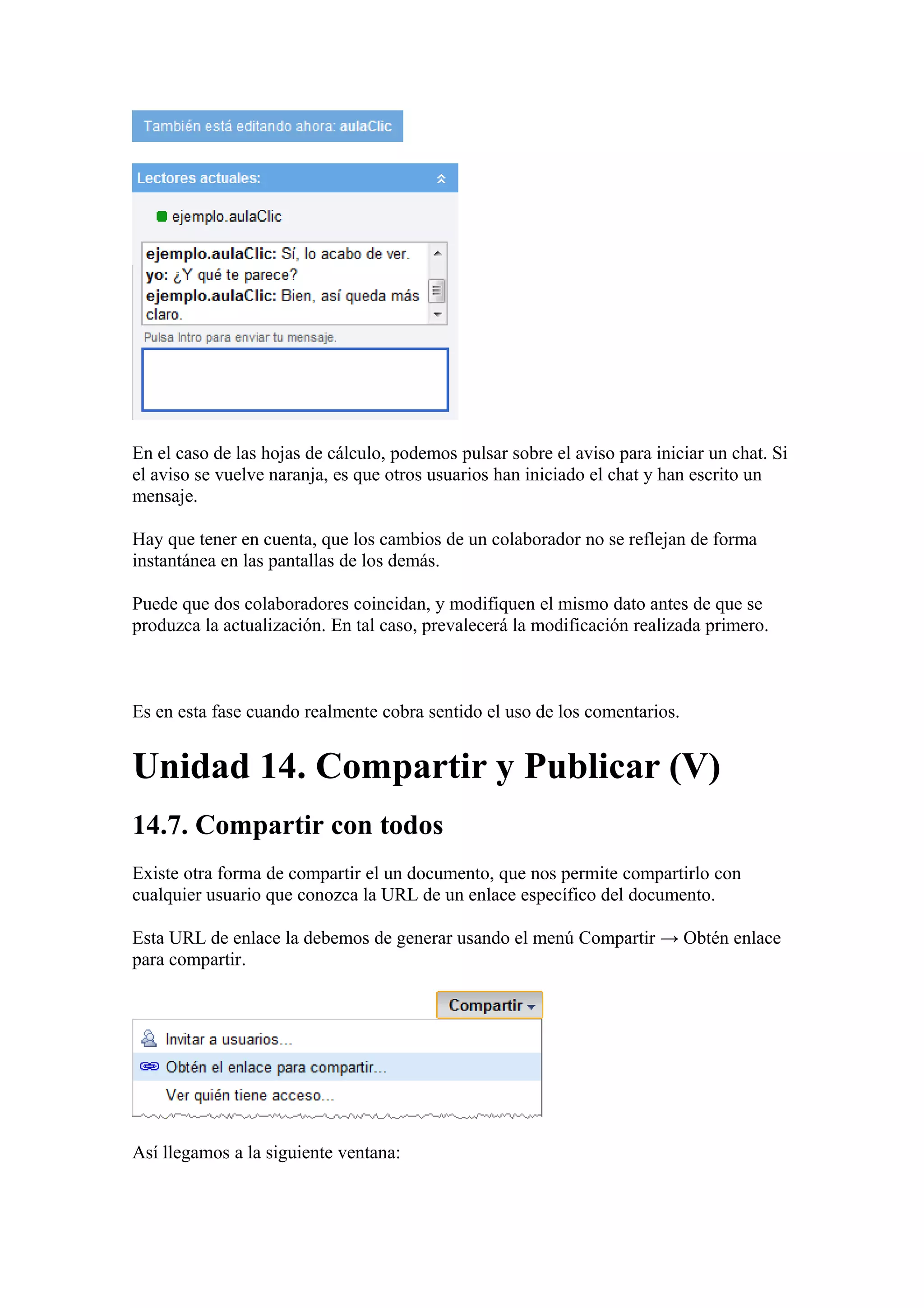 En el caso de las hojas de cálculo, podemos pulsar sobre el aviso para iniciar un chat. Si
el aviso se vuelve naranja, es que otros usuarios han iniciado el chat y han escrito un
mensaje.
Hay que tener en cuenta, que los cambios de un colaborador no se reflejan de forma
instantánea en las pantallas de los demás.
Puede que dos colaboradores coincidan, y modifiquen el mismo dato antes de que se
produzca la actualización. En tal caso, prevalecerá la modificación realizada primero.
Es en esta fase cuando realmente cobra sentido el uso de los comentarios.
Unidad 14. Compartir y Publicar (V)
14.7. Compartir con todos
Existe otra forma de compartir el un documento, que nos permite compartirlo con
cualquier usuario que conozca la URL de un enlace específico del documento.
Esta URL de enlace la debemos de generar usando el menú Compartir → Obtén enlace
para compartir.
Así llegamos a la siguiente ventana:
 