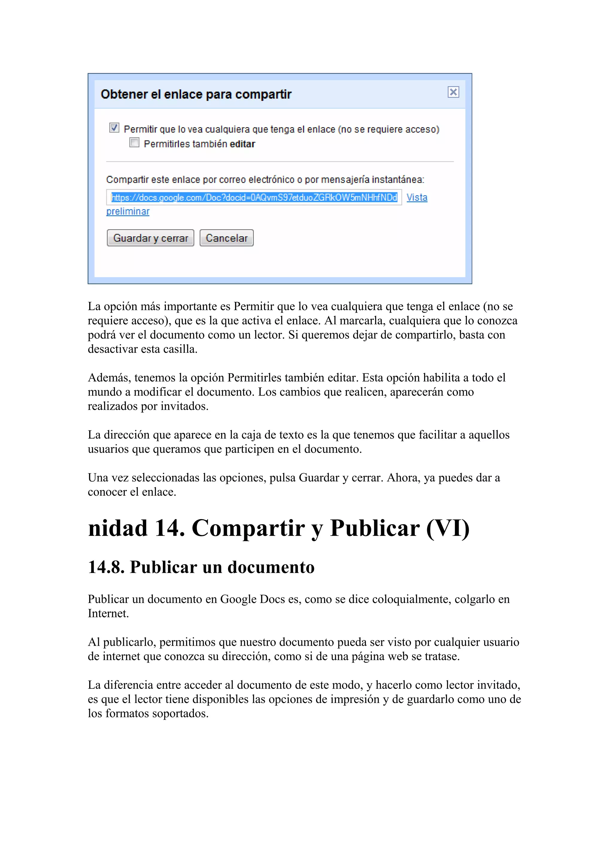 La opción más importante es Permitir que lo vea cualquiera que tenga el enlace (no se
requiere acceso), que es la que activa el enlace. Al marcarla, cualquiera que lo conozca
podrá ver el documento como un lector. Si queremos dejar de compartirlo, basta con
desactivar esta casilla.
Además, tenemos la opción Permitirles también editar. Esta opción habilita a todo el
mundo a modificar el documento. Los cambios que realicen, aparecerán como
realizados por invitados.
La dirección que aparece en la caja de texto es la que tenemos que facilitar a aquellos
usuarios que queramos que participen en el documento.
Una vez seleccionadas las opciones, pulsa Guardar y cerrar. Ahora, ya puedes dar a
conocer el enlace.
nidad 14. Compartir y Publicar (VI)
14.8. Publicar un documento
Publicar un documento en Google Docs es, como se dice coloquialmente, colgarlo en
Internet.
Al publicarlo, permitimos que nuestro documento pueda ser visto por cualquier usuario
de internet que conozca su dirección, como si de una página web se tratase.
La diferencia entre acceder al documento de este modo, y hacerlo como lector invitado,
es que el lector tiene disponibles las opciones de impresión y de guardarlo como uno de
los formatos soportados.
 