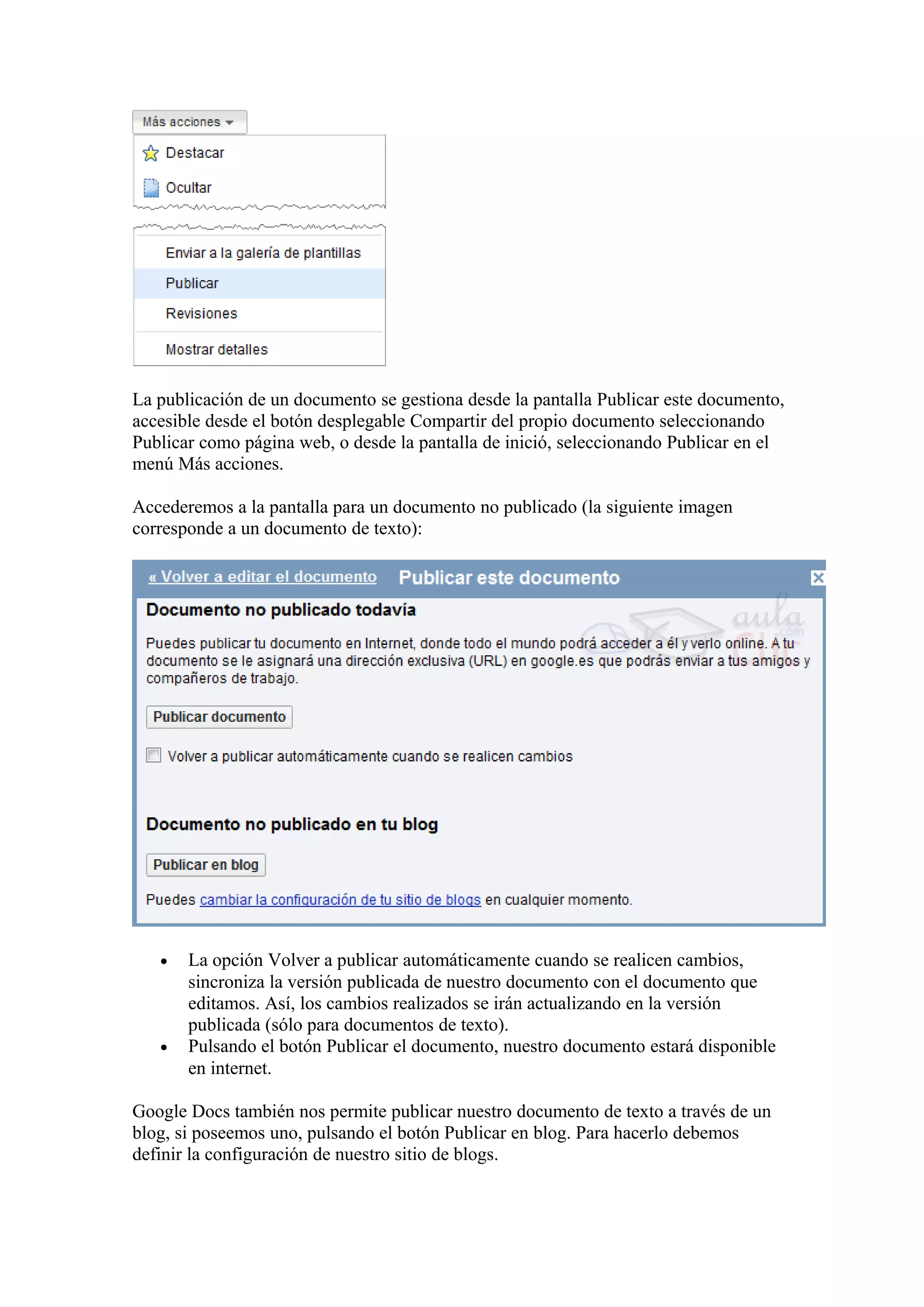La publicación de un documento se gestiona desde la pantalla Publicar este documento,
accesible desde el botón desplegable Compartir del propio documento seleccionando
Publicar como página web, o desde la pantalla de inició, seleccionando Publicar en el
menú Más acciones.
Accederemos a la pantalla para un documento no publicado (la siguiente imagen
corresponde a un documento de texto):
• La opción Volver a publicar automáticamente cuando se realicen cambios,
sincroniza la versión publicada de nuestro documento con el documento que
editamos. Así, los cambios realizados se irán actualizando en la versión
publicada (sólo para documentos de texto).
• Pulsando el botón Publicar el documento, nuestro documento estará disponible
en internet.
Google Docs también nos permite publicar nuestro documento de texto a través de un
blog, si poseemos uno, pulsando el botón Publicar en blog. Para hacerlo debemos
definir la configuración de nuestro sitio de blogs.
 