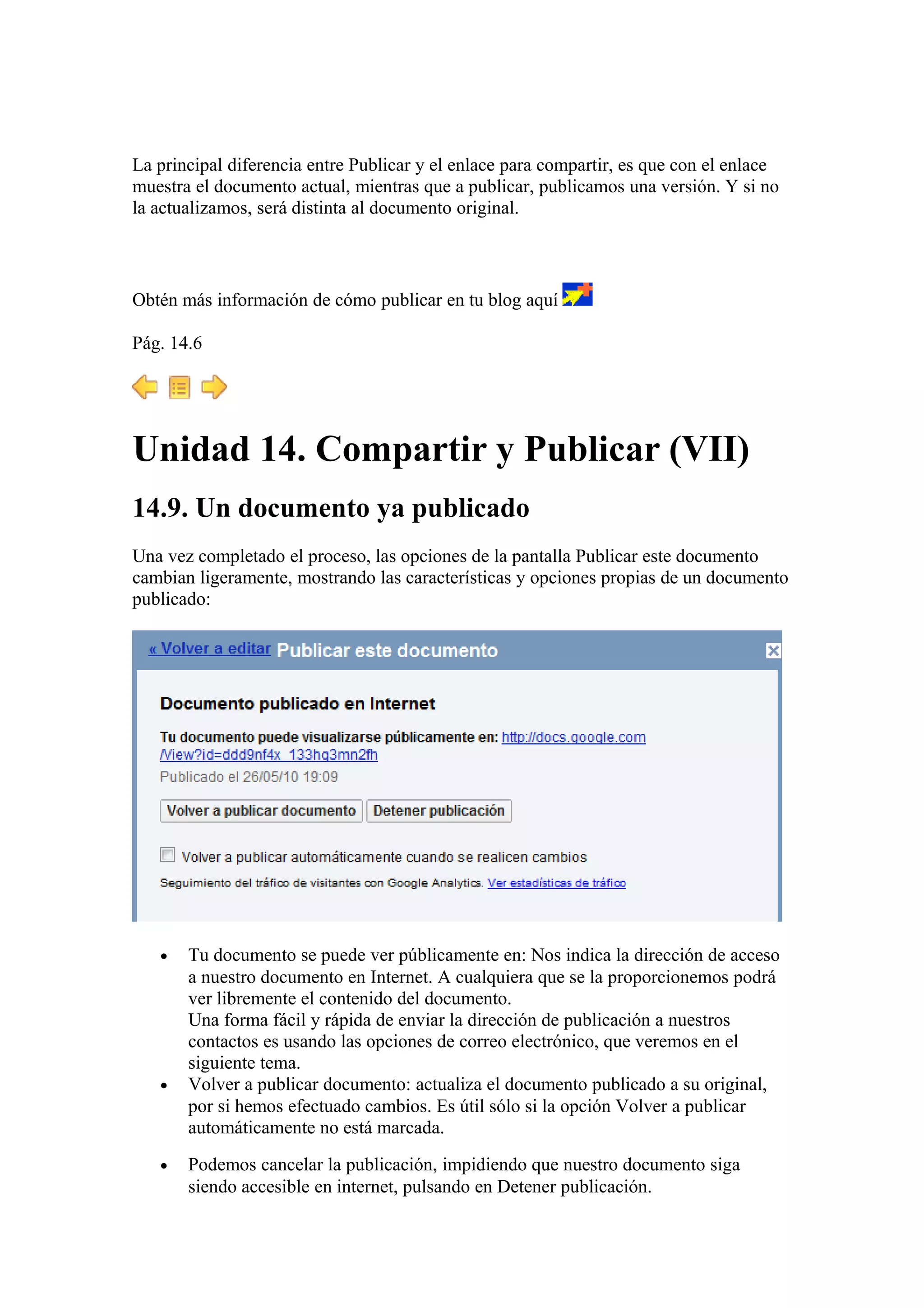 La principal diferencia entre Publicar y el enlace para compartir, es que con el enlace
muestra el documento actual, mientras que a publicar, publicamos una versión. Y si no
la actualizamos, será distinta al documento original.
Obtén más información de cómo publicar en tu blog aquí
Pág. 14.6
Unidad 14. Compartir y Publicar (VII)
14.9. Un documento ya publicado
Una vez completado el proceso, las opciones de la pantalla Publicar este documento
cambian ligeramente, mostrando las características y opciones propias de un documento
publicado:
• Tu documento se puede ver públicamente en: Nos indica la dirección de acceso
a nuestro documento en Internet. A cualquiera que se la proporcionemos podrá
ver libremente el contenido del documento.
Una forma fácil y rápida de enviar la dirección de publicación a nuestros
contactos es usando las opciones de correo electrónico, que veremos en el
siguiente tema.
• Volver a publicar documento: actualiza el documento publicado a su original,
por si hemos efectuado cambios. Es útil sólo si la opción Volver a publicar
automáticamente no está marcada.
• Podemos cancelar la publicación, impidiendo que nuestro documento siga
siendo accesible en internet, pulsando en Detener publicación.
 