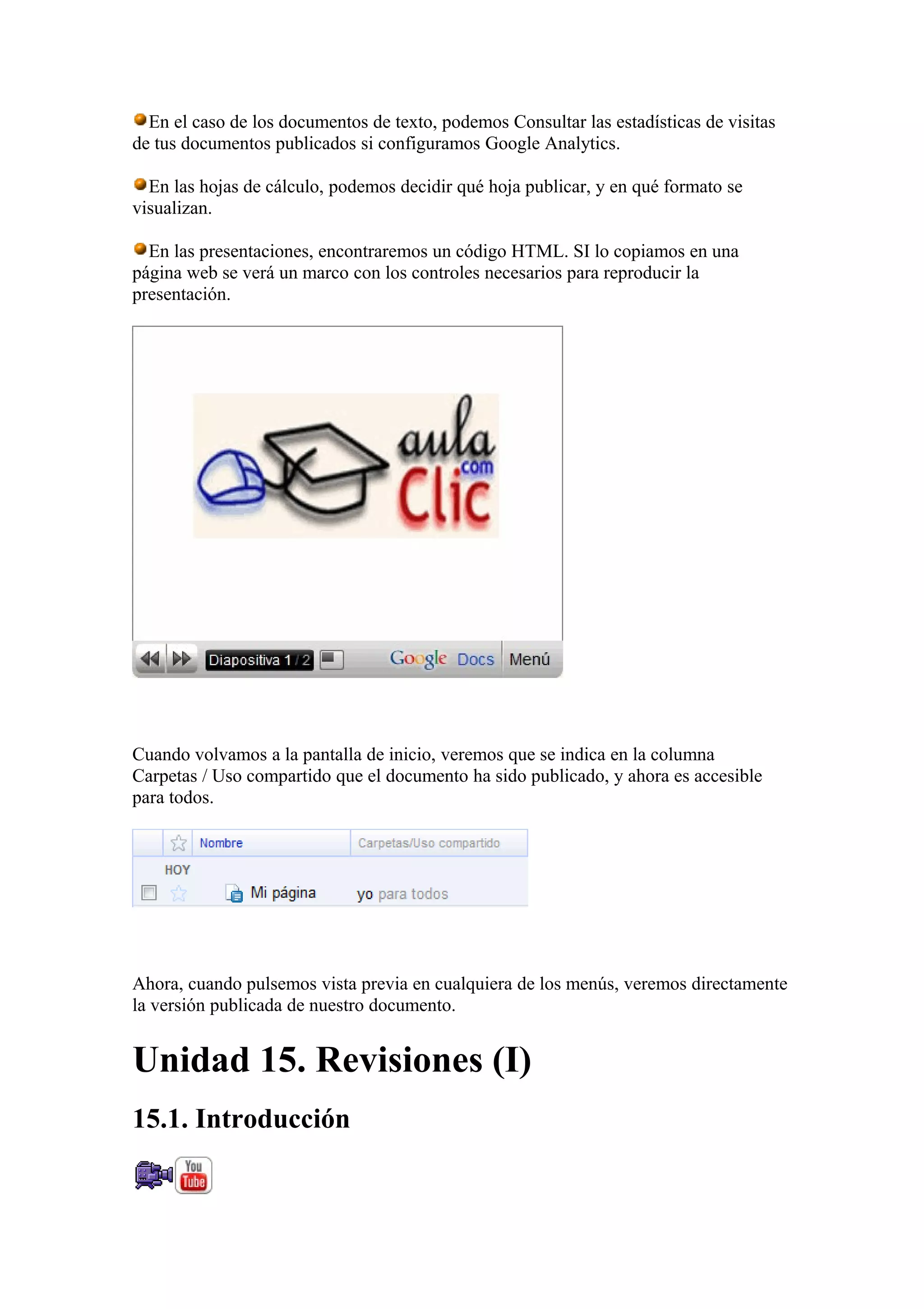 En el caso de los documentos de texto, podemos Consultar las estadísticas de visitas
de tus documentos publicados si configuramos Google Analytics.
En las hojas de cálculo, podemos decidir qué hoja publicar, y en qué formato se
visualizan.
En las presentaciones, encontraremos un código HTML. SI lo copiamos en una
página web se verá un marco con los controles necesarios para reproducir la
presentación.
Cuando volvamos a la pantalla de inicio, veremos que se indica en la columna
Carpetas / Uso compartido que el documento ha sido publicado, y ahora es accesible
para todos.
Ahora, cuando pulsemos vista previa en cualquiera de los menús, veremos directamente
la versión publicada de nuestro documento.
Unidad 15. Revisiones (I)
15.1. Introducción
 