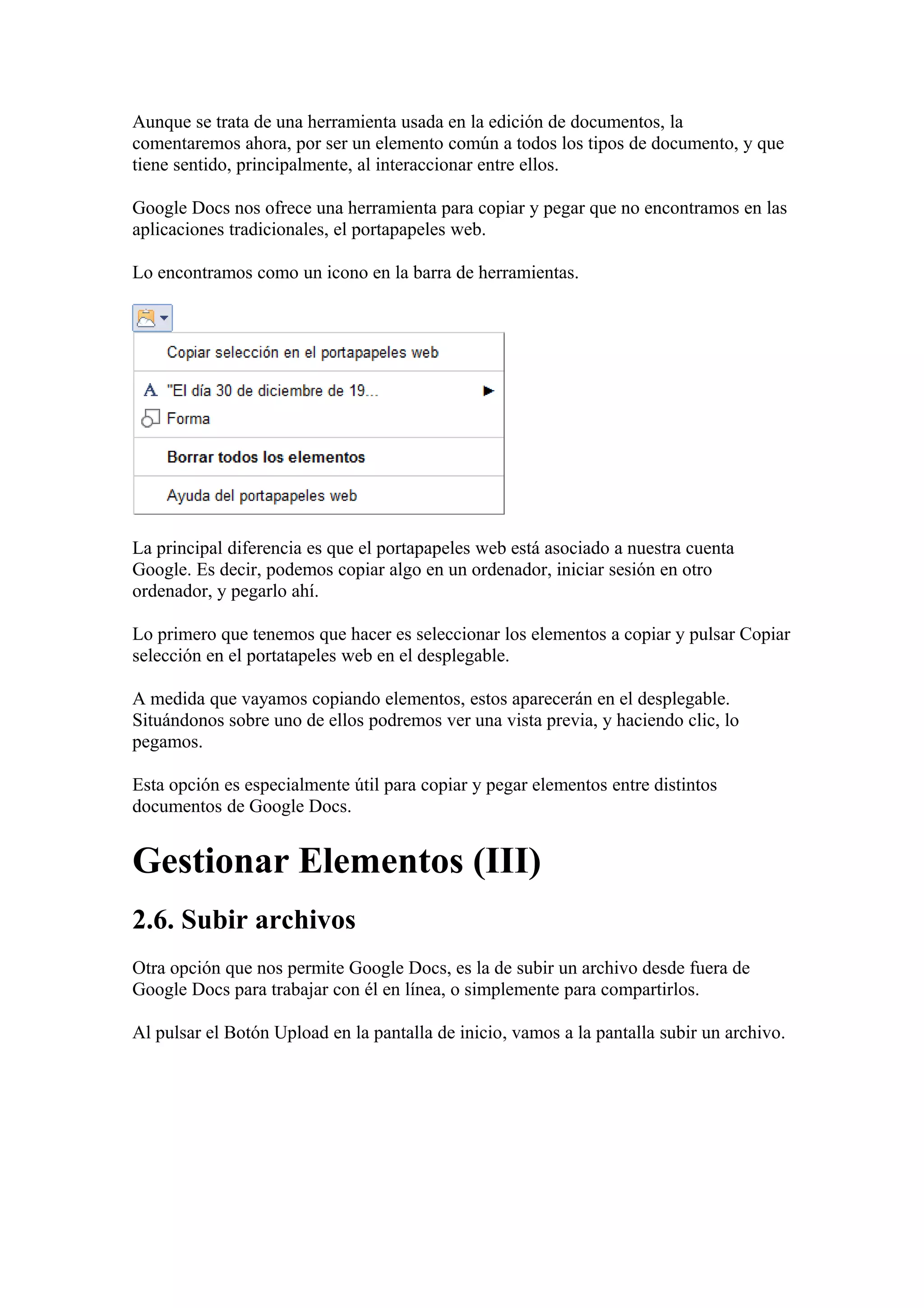 Aunque se trata de una herramienta usada en la edición de documentos, la
comentaremos ahora, por ser un elemento común a todos los tipos de documento, y que
tiene sentido, principalmente, al interaccionar entre ellos.
Google Docs nos ofrece una herramienta para copiar y pegar que no encontramos en las
aplicaciones tradicionales, el portapapeles web.
Lo encontramos como un icono en la barra de herramientas.
La principal diferencia es que el portapapeles web está asociado a nuestra cuenta
Google. Es decir, podemos copiar algo en un ordenador, iniciar sesión en otro
ordenador, y pegarlo ahí.
Lo primero que tenemos que hacer es seleccionar los elementos a copiar y pulsar Copiar
selección en el portatapeles web en el desplegable.
A medida que vayamos copiando elementos, estos aparecerán en el desplegable.
Situándonos sobre uno de ellos podremos ver una vista previa, y haciendo clic, lo
pegamos.
Esta opción es especialmente útil para copiar y pegar elementos entre distintos
documentos de Google Docs.
Gestionar Elementos (III)
2.6. Subir archivos
Otra opción que nos permite Google Docs, es la de subir un archivo desde fuera de
Google Docs para trabajar con él en línea, o simplemente para compartirlos.
Al pulsar el Botón Upload en la pantalla de inicio, vamos a la pantalla subir un archivo.
 
