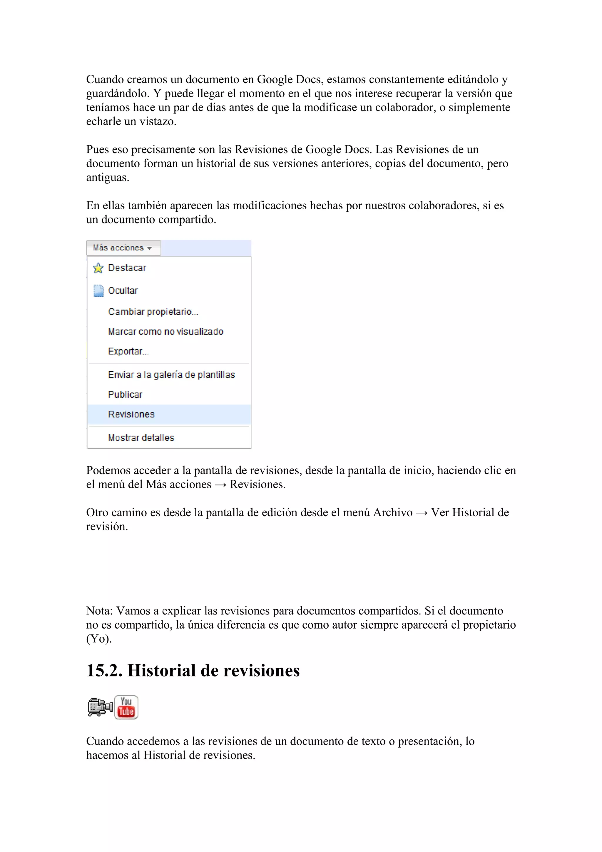 Cuando creamos un documento en Google Docs, estamos constantemente editándolo y
guardándolo. Y puede llegar el momento en el que nos interese recuperar la versión que
teníamos hace un par de días antes de que la modificase un colaborador, o simplemente
echarle un vistazo.
Pues eso precisamente son las Revisiones de Google Docs. Las Revisiones de un
documento forman un historial de sus versiones anteriores, copias del documento, pero
antiguas.
En ellas también aparecen las modificaciones hechas por nuestros colaboradores, si es
un documento compartido.
Podemos acceder a la pantalla de revisiones, desde la pantalla de inicio, haciendo clic en
el menú del Más acciones → Revisiones.
Otro camino es desde la pantalla de edición desde el menú Archivo → Ver Historial de
revisión.
Nota: Vamos a explicar las revisiones para documentos compartidos. Si el documento
no es compartido, la única diferencia es que como autor siempre aparecerá el propietario
(Yo).
15.2. Historial de revisiones
Cuando accedemos a las revisiones de un documento de texto o presentación, lo
hacemos al Historial de revisiones.
 