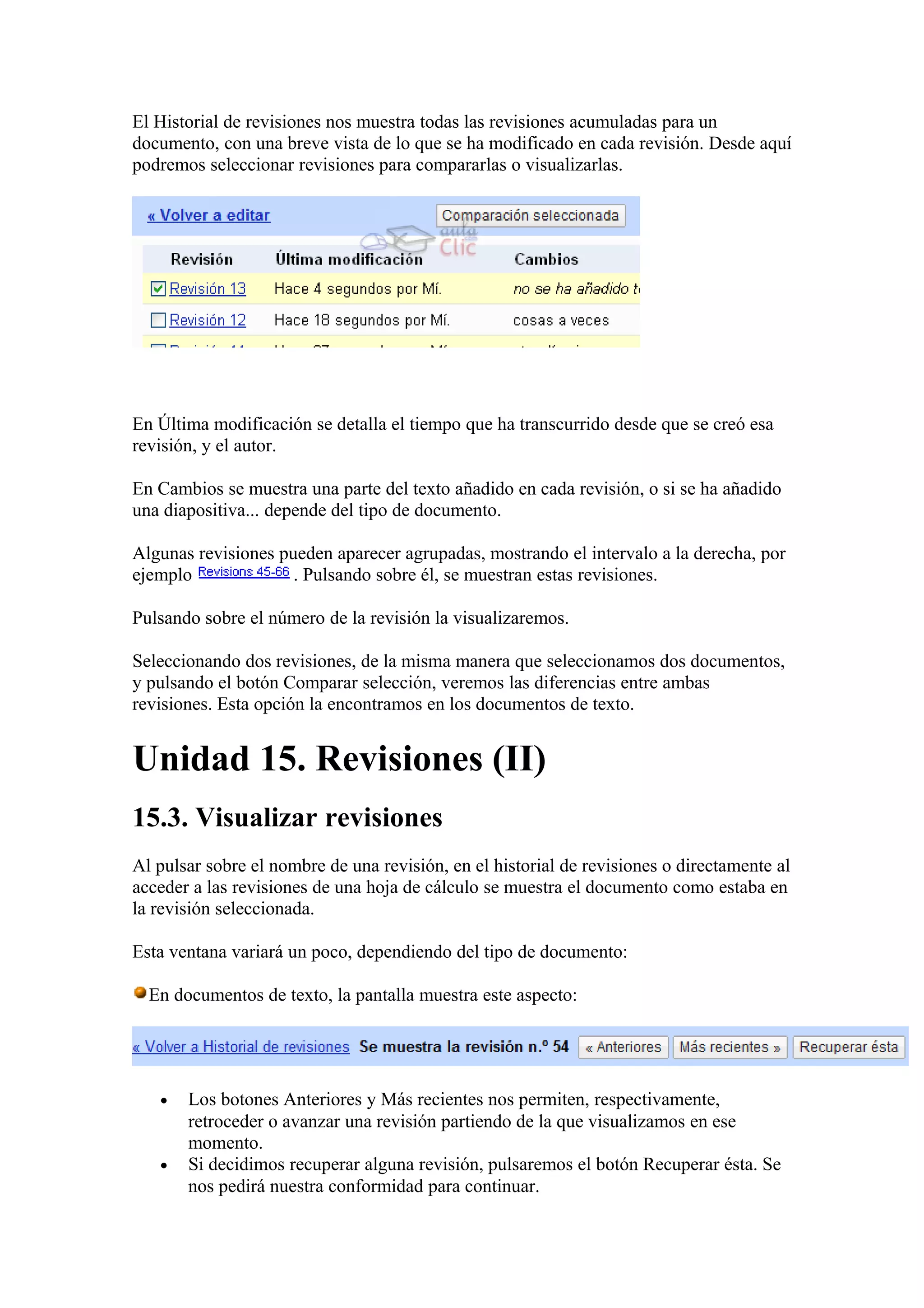 El Historial de revisiones nos muestra todas las revisiones acumuladas para un
documento, con una breve vista de lo que se ha modificado en cada revisión. Desde aquí
podremos seleccionar revisiones para compararlas o visualizarlas.
En Última modificación se detalla el tiempo que ha transcurrido desde que se creó esa
revisión, y el autor.
En Cambios se muestra una parte del texto añadido en cada revisión, o si se ha añadido
una diapositiva... depende del tipo de documento.
Algunas revisiones pueden aparecer agrupadas, mostrando el intervalo a la derecha, por
ejemplo . Pulsando sobre él, se muestran estas revisiones.
Pulsando sobre el número de la revisión la visualizaremos.
Seleccionando dos revisiones, de la misma manera que seleccionamos dos documentos,
y pulsando el botón Comparar selección, veremos las diferencias entre ambas
revisiones. Esta opción la encontramos en los documentos de texto.
Unidad 15. Revisiones (II)
15.3. Visualizar revisiones
Al pulsar sobre el nombre de una revisión, en el historial de revisiones o directamente al
acceder a las revisiones de una hoja de cálculo se muestra el documento como estaba en
la revisión seleccionada.
Esta ventana variará un poco, dependiendo del tipo de documento:
En documentos de texto, la pantalla muestra este aspecto:
• Los botones Anteriores y Más recientes nos permiten, respectivamente,
retroceder o avanzar una revisión partiendo de la que visualizamos en ese
momento.
• Si decidimos recuperar alguna revisión, pulsaremos el botón Recuperar ésta. Se
nos pedirá nuestra conformidad para continuar.
 