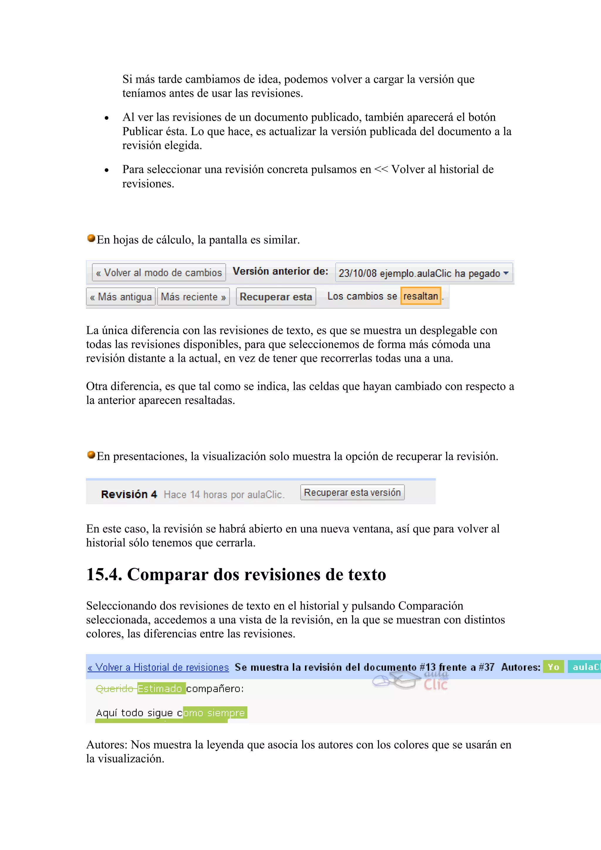 Si más tarde cambiamos de idea, podemos volver a cargar la versión que
teníamos antes de usar las revisiones.
• Al ver las revisiones de un documento publicado, también aparecerá el botón
Publicar ésta. Lo que hace, es actualizar la versión publicada del documento a la
revisión elegida.
• Para seleccionar una revisión concreta pulsamos en << Volver al historial de
revisiones.
En hojas de cálculo, la pantalla es similar.
La única diferencia con las revisiones de texto, es que se muestra un desplegable con
todas las revisiones disponibles, para que seleccionemos de forma más cómoda una
revisión distante a la actual, en vez de tener que recorrerlas todas una a una.
Otra diferencia, es que tal como se indica, las celdas que hayan cambiado con respecto a
la anterior aparecen resaltadas.
En presentaciones, la visualización solo muestra la opción de recuperar la revisión.
En este caso, la revisión se habrá abierto en una nueva ventana, así que para volver al
historial sólo tenemos que cerrarla.
15.4. Comparar dos revisiones de texto
Seleccionando dos revisiones de texto en el historial y pulsando Comparación
seleccionada, accedemos a una vista de la revisión, en la que se muestran con distintos
colores, las diferencias entre las revisiones.
Autores: Nos muestra la leyenda que asocia los autores con los colores que se usarán en
la visualización.
 