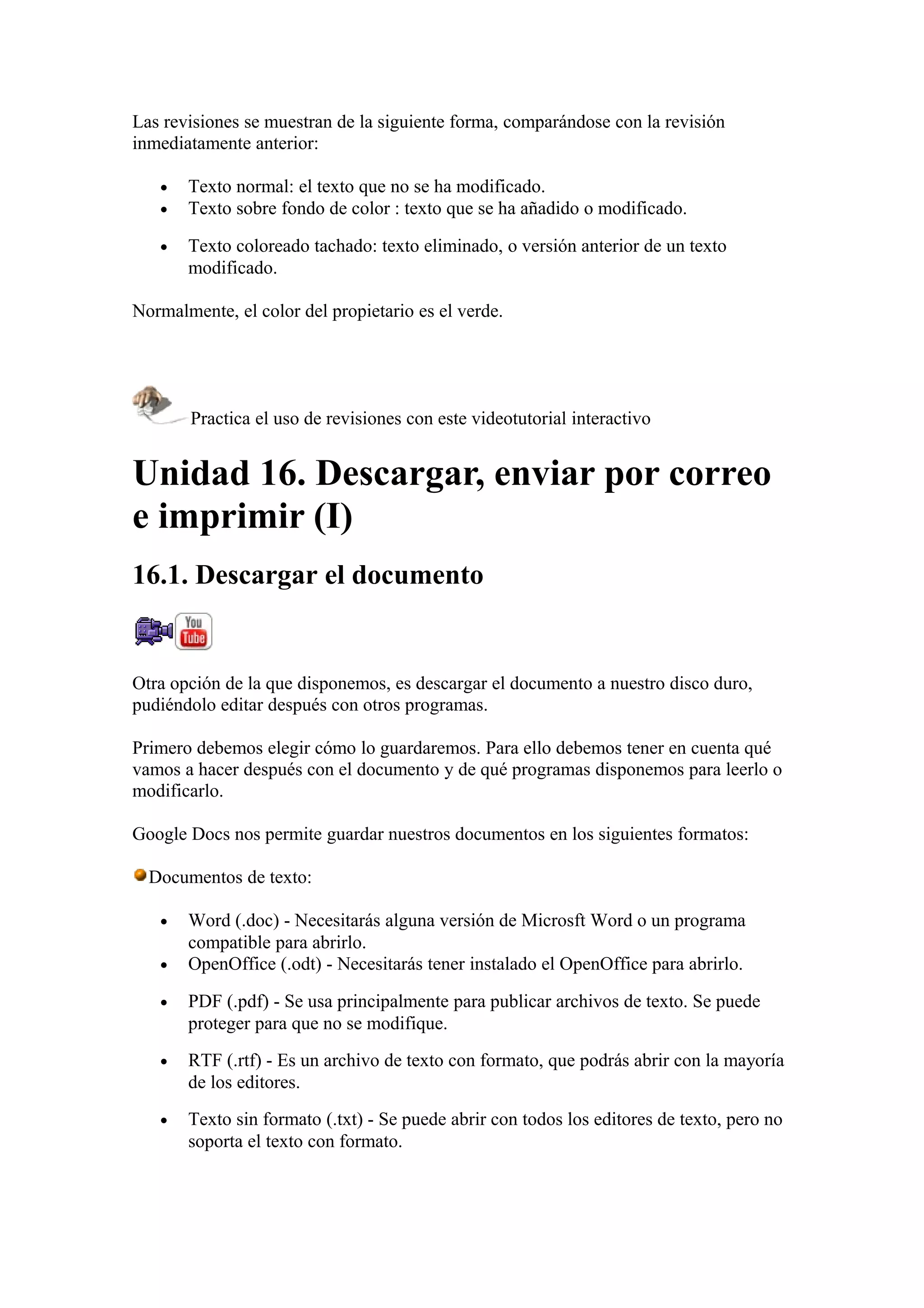 Las revisiones se muestran de la siguiente forma, comparándose con la revisión
inmediatamente anterior:
• Texto normal: el texto que no se ha modificado.
• Texto sobre fondo de color : texto que se ha añadido o modificado.
• Texto coloreado tachado: texto eliminado, o versión anterior de un texto
modificado.
Normalmente, el color del propietario es el verde.
Practica el uso de revisiones con este videotutorial interactivo
Unidad 16. Descargar, enviar por correo
e imprimir (I)
16.1. Descargar el documento
Otra opción de la que disponemos, es descargar el documento a nuestro disco duro,
pudiéndolo editar después con otros programas.
Primero debemos elegir cómo lo guardaremos. Para ello debemos tener en cuenta qué
vamos a hacer después con el documento y de qué programas disponemos para leerlo o
modificarlo.
Google Docs nos permite guardar nuestros documentos en los siguientes formatos:
Documentos de texto:
• Word (.doc) - Necesitarás alguna versión de Microsft Word o un programa
compatible para abrirlo.
• OpenOffice (.odt) - Necesitarás tener instalado el OpenOffice para abrirlo.
• PDF (.pdf) - Se usa principalmente para publicar archivos de texto. Se puede
proteger para que no se modifique.
• RTF (.rtf) - Es un archivo de texto con formato, que podrás abrir con la mayoría
de los editores.
• Texto sin formato (.txt) - Se puede abrir con todos los editores de texto, pero no
soporta el texto con formato.
 