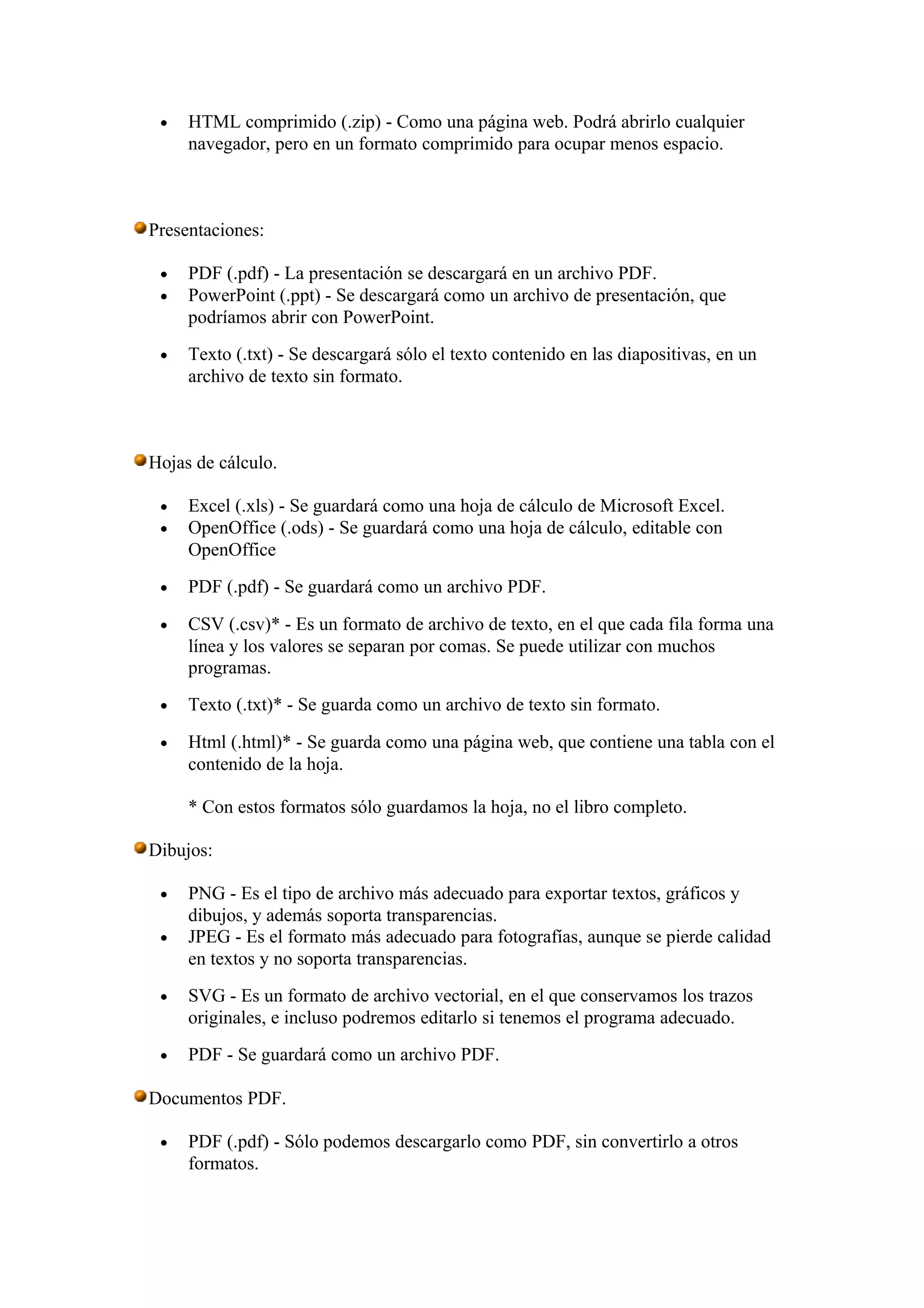 • HTML comprimido (.zip) - Como una página web. Podrá abrirlo cualquier
navegador, pero en un formato comprimido para ocupar menos espacio.
Presentaciones:
• PDF (.pdf) - La presentación se descargará en un archivo PDF.
• PowerPoint (.ppt) - Se descargará como un archivo de presentación, que
podríamos abrir con PowerPoint.
• Texto (.txt) - Se descargará sólo el texto contenido en las diapositivas, en un
archivo de texto sin formato.
Hojas de cálculo.
• Excel (.xls) - Se guardará como una hoja de cálculo de Microsoft Excel.
• OpenOffice (.ods) - Se guardará como una hoja de cálculo, editable con
OpenOffice
• PDF (.pdf) - Se guardará como un archivo PDF.
• CSV (.csv)* - Es un formato de archivo de texto, en el que cada fila forma una
línea y los valores se separan por comas. Se puede utilizar con muchos
programas.
• Texto (.txt)* - Se guarda como un archivo de texto sin formato.
• Html (.html)* - Se guarda como una página web, que contiene una tabla con el
contenido de la hoja.
* Con estos formatos sólo guardamos la hoja, no el libro completo.
Dibujos:
• PNG - Es el tipo de archivo más adecuado para exportar textos, gráficos y
dibujos, y además soporta transparencias.
• JPEG - Es el formato más adecuado para fotografías, aunque se pierde calidad
en textos y no soporta transparencias.
• SVG - Es un formato de archivo vectorial, en el que conservamos los trazos
originales, e incluso podremos editarlo si tenemos el programa adecuado.
• PDF - Se guardará como un archivo PDF.
Documentos PDF.
• PDF (.pdf) - Sólo podemos descargarlo como PDF, sin convertirlo a otros
formatos.
 