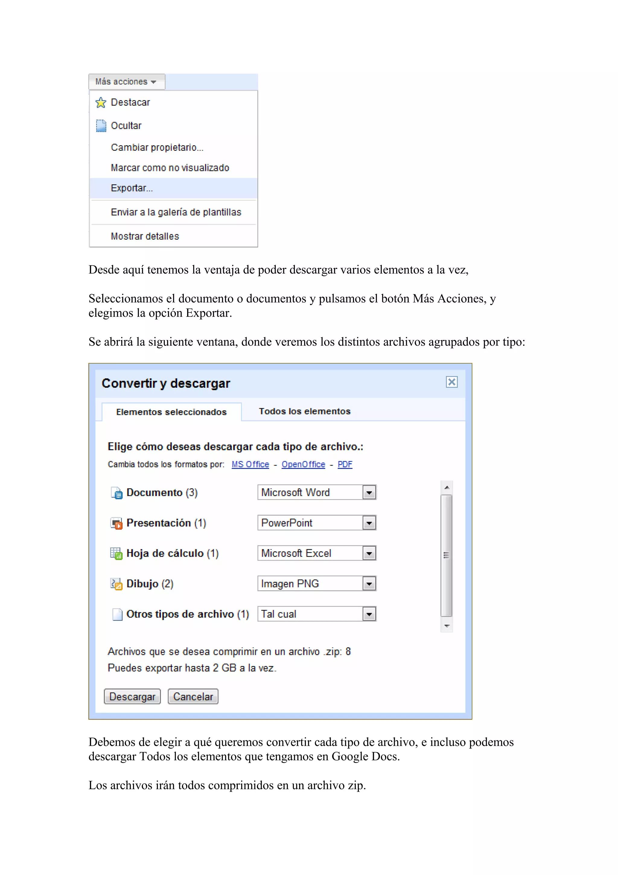 Desde aquí tenemos la ventaja de poder descargar varios elementos a la vez,
Seleccionamos el documento o documentos y pulsamos el botón Más Acciones, y
elegimos la opción Exportar.
Se abrirá la siguiente ventana, donde veremos los distintos archivos agrupados por tipo:
Debemos de elegir a qué queremos convertir cada tipo de archivo, e incluso podemos
descargar Todos los elementos que tengamos en Google Docs.
Los archivos irán todos comprimidos en un archivo zip.
 