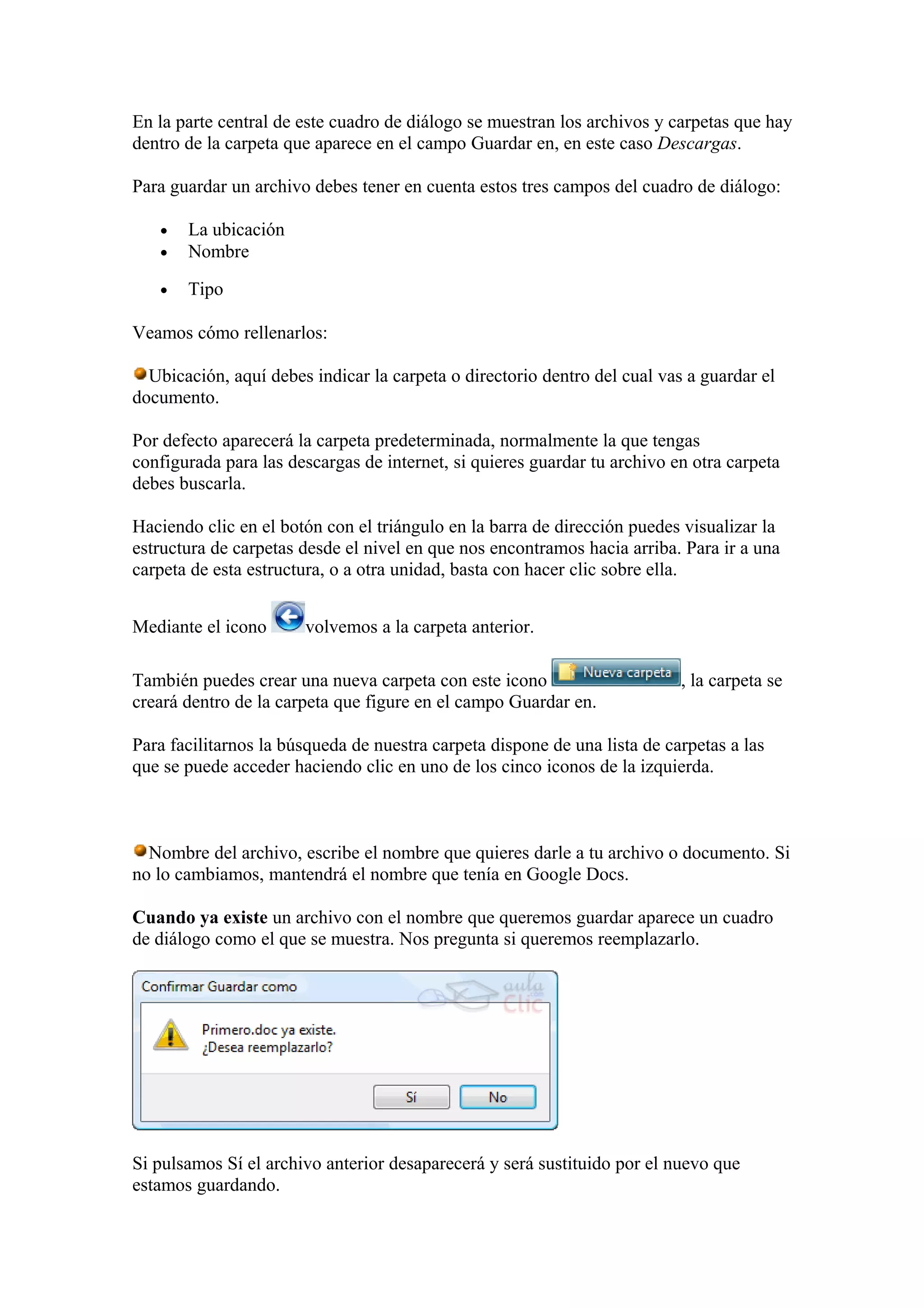 En la parte central de este cuadro de diálogo se muestran los archivos y carpetas que hay
dentro de la carpeta que aparece en el campo Guardar en, en este caso Descargas.
Para guardar un archivo debes tener en cuenta estos tres campos del cuadro de diálogo:
• La ubicación
• Nombre
• Tipo
Veamos cómo rellenarlos:
Ubicación, aquí debes indicar la carpeta o directorio dentro del cual vas a guardar el
documento.
Por defecto aparecerá la carpeta predeterminada, normalmente la que tengas
configurada para las descargas de internet, si quieres guardar tu archivo en otra carpeta
debes buscarla.
Haciendo clic en el botón con el triángulo en la barra de dirección puedes visualizar la
estructura de carpetas desde el nivel en que nos encontramos hacia arriba. Para ir a una
carpeta de esta estructura, o a otra unidad, basta con hacer clic sobre ella.
Mediante el icono volvemos a la carpeta anterior.
También puedes crear una nueva carpeta con este icono , la carpeta se
creará dentro de la carpeta que figure en el campo Guardar en.
Para facilitarnos la búsqueda de nuestra carpeta dispone de una lista de carpetas a las
que se puede acceder haciendo clic en uno de los cinco iconos de la izquierda.
Nombre del archivo, escribe el nombre que quieres darle a tu archivo o documento. Si
no lo cambiamos, mantendrá el nombre que tenía en Google Docs.
Cuando ya existe un archivo con el nombre que queremos guardar aparece un cuadro
de diálogo como el que se muestra. Nos pregunta si queremos reemplazarlo.
Si pulsamos Sí el archivo anterior desaparecerá y será sustituido por el nuevo que
estamos guardando.
 