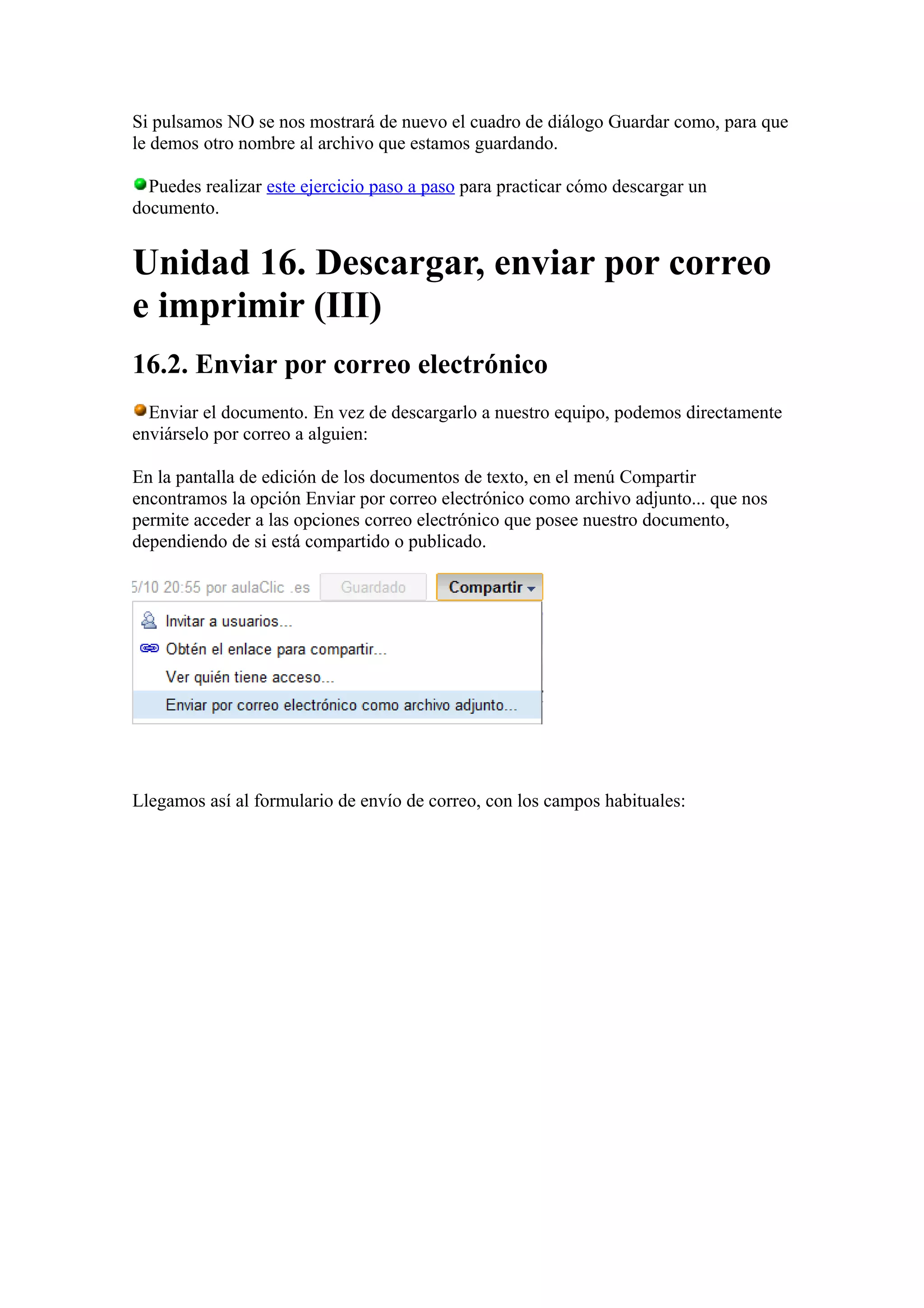 Si pulsamos NO se nos mostrará de nuevo el cuadro de diálogo Guardar como, para que
le demos otro nombre al archivo que estamos guardando.
Puedes realizar este ejercicio paso a paso para practicar cómo descargar un
documento.
Unidad 16. Descargar, enviar por correo
e imprimir (III)
16.2. Enviar por correo electrónico
Enviar el documento. En vez de descargarlo a nuestro equipo, podemos directamente
enviárselo por correo a alguien:
En la pantalla de edición de los documentos de texto, en el menú Compartir
encontramos la opción Enviar por correo electrónico como archivo adjunto... que nos
permite acceder a las opciones correo electrónico que posee nuestro documento,
dependiendo de si está compartido o publicado.
Llegamos así al formulario de envío de correo, con los campos habituales:
 