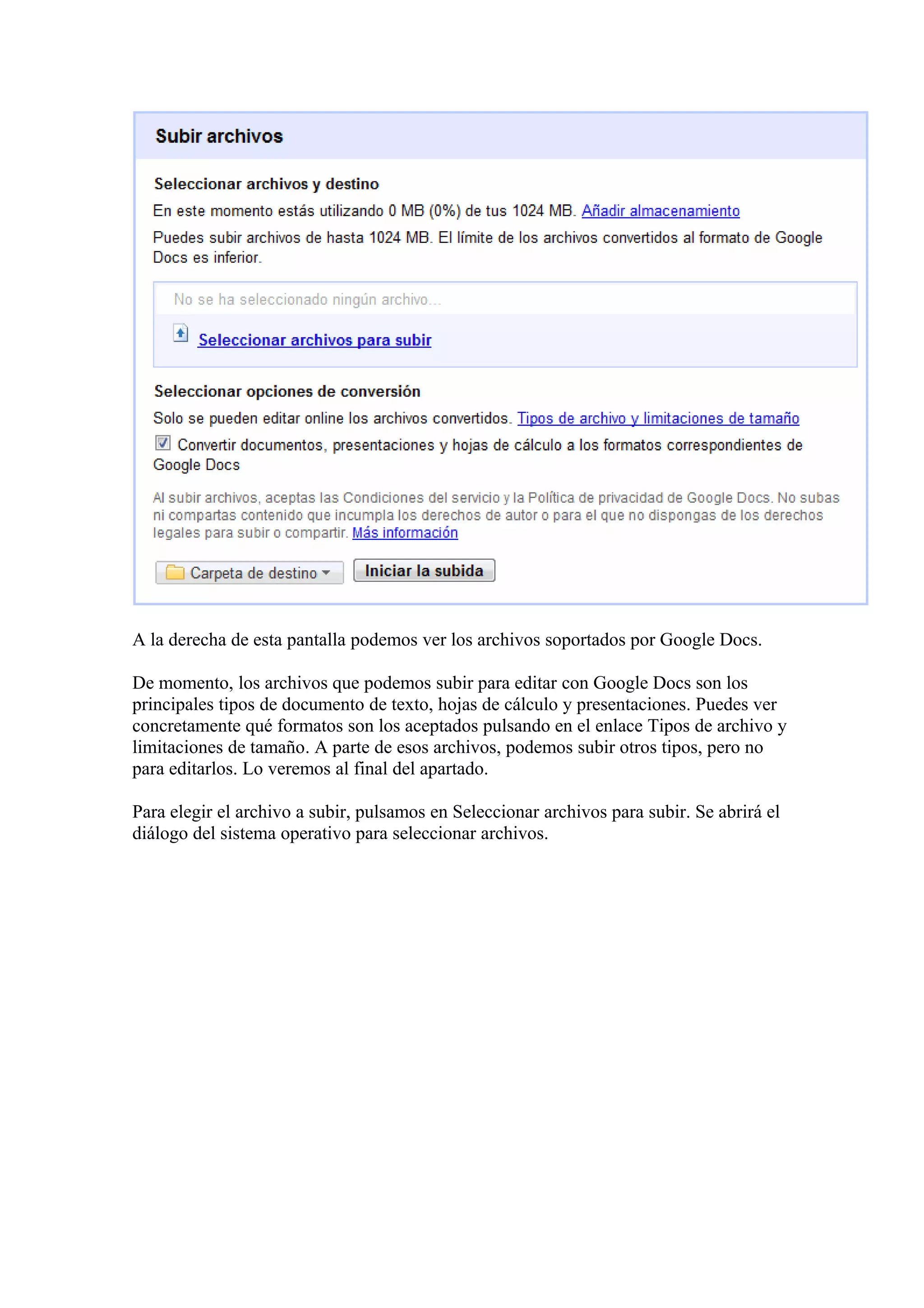 A la derecha de esta pantalla podemos ver los archivos soportados por Google Docs.
De momento, los archivos que podemos subir para editar con Google Docs son los
principales tipos de documento de texto, hojas de cálculo y presentaciones. Puedes ver
concretamente qué formatos son los aceptados pulsando en el enlace Tipos de archivo y
limitaciones de tamaño. A parte de esos archivos, podemos subir otros tipos, pero no
para editarlos. Lo veremos al final del apartado.
Para elegir el archivo a subir, pulsamos en Seleccionar archivos para subir. Se abrirá el
diálogo del sistema operativo para seleccionar archivos.
 