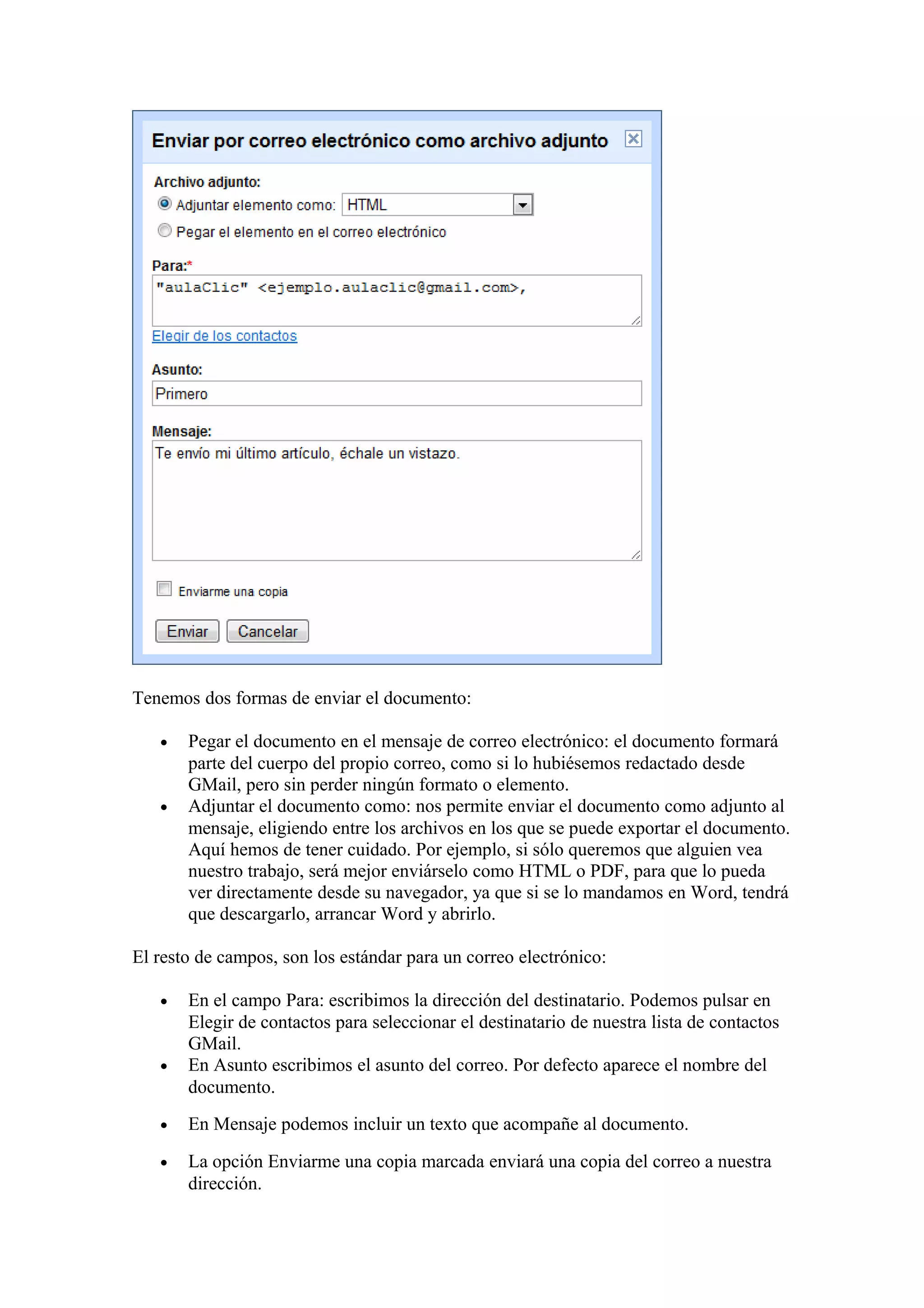 Tenemos dos formas de enviar el documento:
• Pegar el documento en el mensaje de correo electrónico: el documento formará
parte del cuerpo del propio correo, como si lo hubiésemos redactado desde
GMail, pero sin perder ningún formato o elemento.
• Adjuntar el documento como: nos permite enviar el documento como adjunto al
mensaje, eligiendo entre los archivos en los que se puede exportar el documento.
Aquí hemos de tener cuidado. Por ejemplo, si sólo queremos que alguien vea
nuestro trabajo, será mejor enviárselo como HTML o PDF, para que lo pueda
ver directamente desde su navegador, ya que si se lo mandamos en Word, tendrá
que descargarlo, arrancar Word y abrirlo.
El resto de campos, son los estándar para un correo electrónico:
• En el campo Para: escribimos la dirección del destinatario. Podemos pulsar en
Elegir de contactos para seleccionar el destinatario de nuestra lista de contactos
GMail.
• En Asunto escribimos el asunto del correo. Por defecto aparece el nombre del
documento.
• En Mensaje podemos incluir un texto que acompañe al documento.
• La opción Enviarme una copia marcada enviará una copia del correo a nuestra
dirección.
 