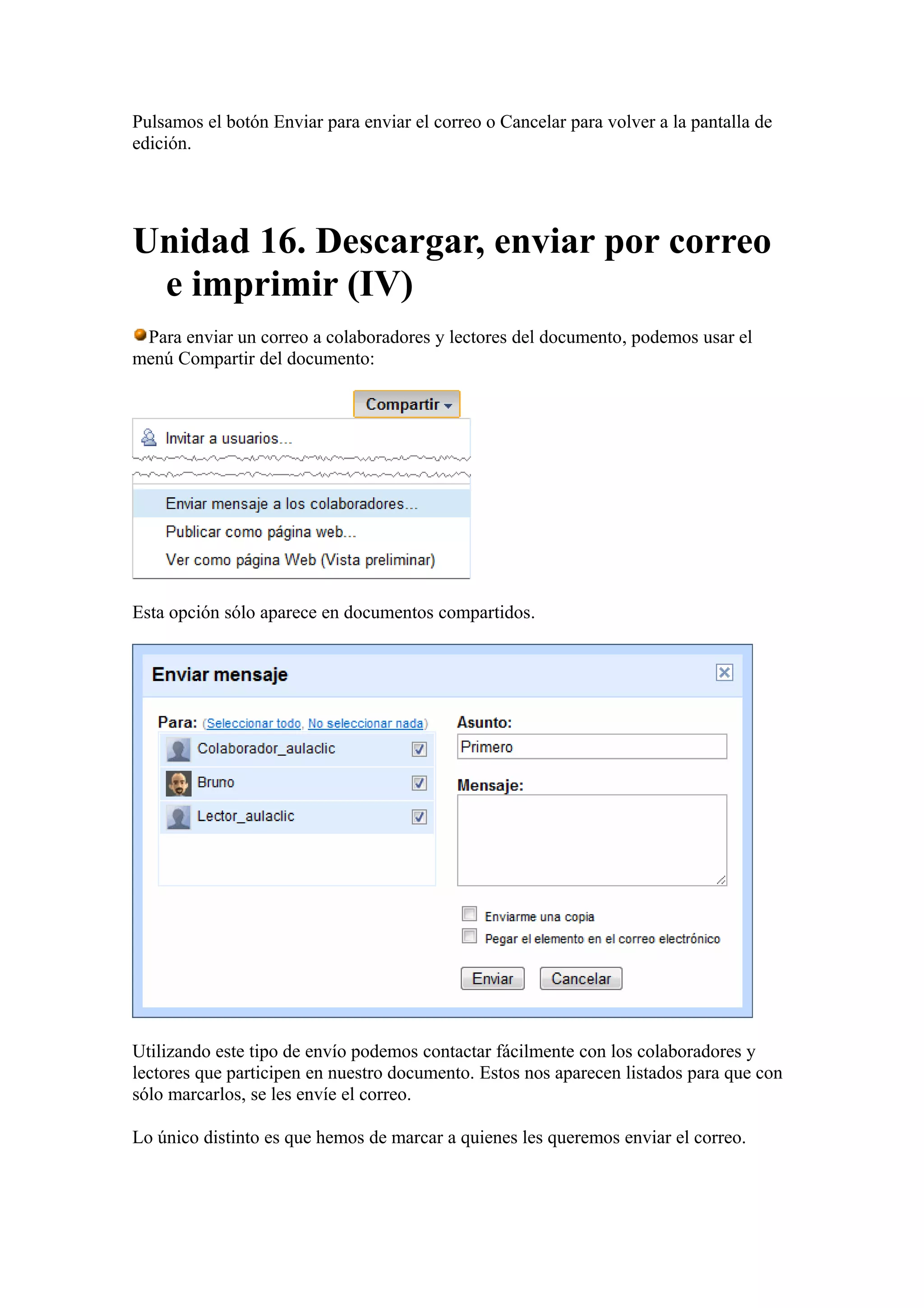 Pulsamos el botón Enviar para enviar el correo o Cancelar para volver a la pantalla de
edición.
Unidad 16. Descargar, enviar por correo
e imprimir (IV)
Para enviar un correo a colaboradores y lectores del documento, podemos usar el
menú Compartir del documento:
Esta opción sólo aparece en documentos compartidos.
Utilizando este tipo de envío podemos contactar fácilmente con los colaboradores y
lectores que participen en nuestro documento. Estos nos aparecen listados para que con
sólo marcarlos, se les envíe el correo.
Lo único distinto es que hemos de marcar a quienes les queremos enviar el correo.
 
