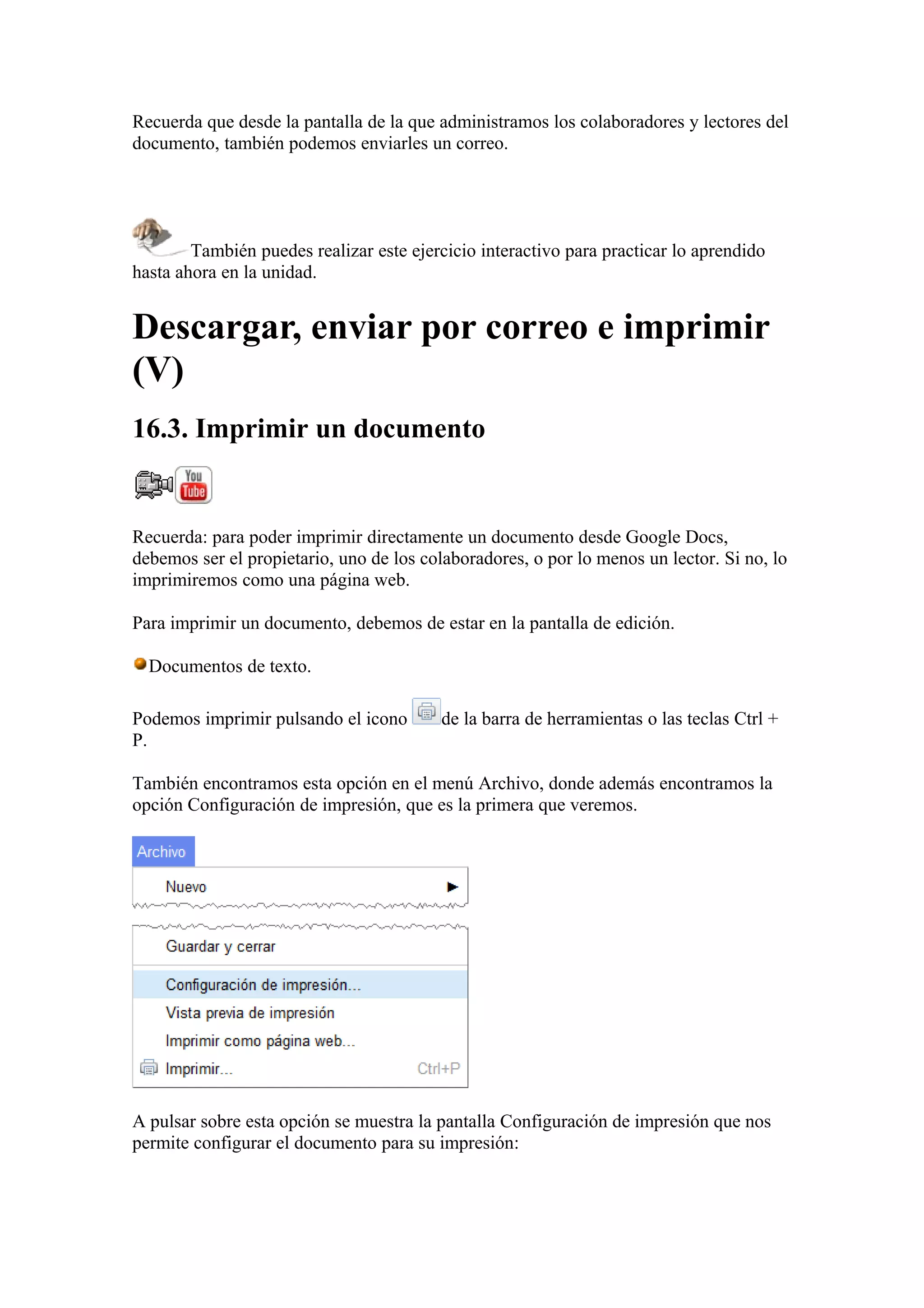 Recuerda que desde la pantalla de la que administramos los colaboradores y lectores del
documento, también podemos enviarles un correo.
También puedes realizar este ejercicio interactivo para practicar lo aprendido
hasta ahora en la unidad.
Descargar, enviar por correo e imprimir
(V)
16.3. Imprimir un documento
Recuerda: para poder imprimir directamente un documento desde Google Docs,
debemos ser el propietario, uno de los colaboradores, o por lo menos un lector. Si no, lo
imprimiremos como una página web.
Para imprimir un documento, debemos de estar en la pantalla de edición.
Documentos de texto.
Podemos imprimir pulsando el icono de la barra de herramientas o las teclas Ctrl +
P.
También encontramos esta opción en el menú Archivo, donde además encontramos la
opción Configuración de impresión, que es la primera que veremos.
A pulsar sobre esta opción se muestra la pantalla Configuración de impresión que nos
permite configurar el documento para su impresión:
 