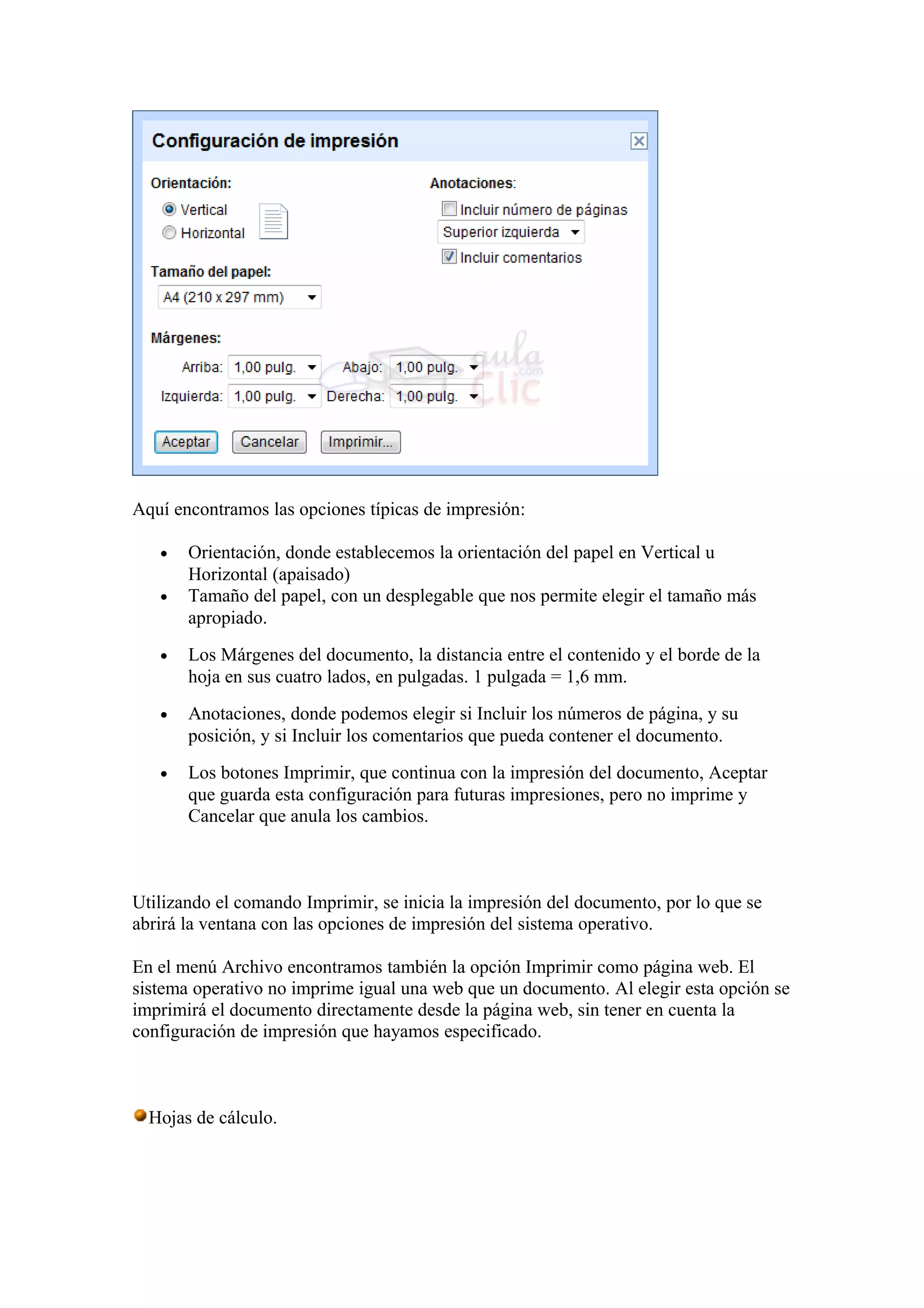 Aquí encontramos las opciones típicas de impresión:
• Orientación, donde establecemos la orientación del papel en Vertical u
Horizontal (apaisado)
• Tamaño del papel, con un desplegable que nos permite elegir el tamaño más
apropiado.
• Los Márgenes del documento, la distancia entre el contenido y el borde de la
hoja en sus cuatro lados, en pulgadas. 1 pulgada = 1,6 mm.
• Anotaciones, donde podemos elegir si Incluir los números de página, y su
posición, y si Incluir los comentarios que pueda contener el documento.
• Los botones Imprimir, que continua con la impresión del documento, Aceptar
que guarda esta configuración para futuras impresiones, pero no imprime y
Cancelar que anula los cambios.
Utilizando el comando Imprimir, se inicia la impresión del documento, por lo que se
abrirá la ventana con las opciones de impresión del sistema operativo.
En el menú Archivo encontramos también la opción Imprimir como página web. El
sistema operativo no imprime igual una web que un documento. Al elegir esta opción se
imprimirá el documento directamente desde la página web, sin tener en cuenta la
configuración de impresión que hayamos especificado.
Hojas de cálculo.
 