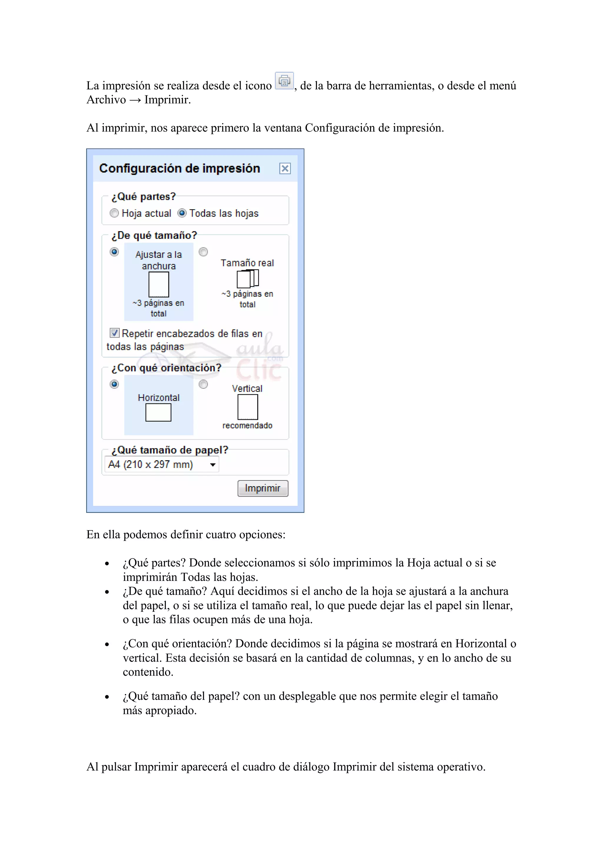 La impresión se realiza desde el icono , de la barra de herramientas, o desde el menú
Archivo → Imprimir.
Al imprimir, nos aparece primero la ventana Configuración de impresión.
En ella podemos definir cuatro opciones:
• ¿Qué partes? Donde seleccionamos si sólo imprimimos la Hoja actual o si se
imprimirán Todas las hojas.
• ¿De qué tamaño? Aquí decidimos si el ancho de la hoja se ajustará a la anchura
del papel, o si se utiliza el tamaño real, lo que puede dejar las el papel sin llenar,
o que las filas ocupen más de una hoja.
• ¿Con qué orientación? Donde decidimos si la página se mostrará en Horizontal o
vertical. Esta decisión se basará en la cantidad de columnas, y en lo ancho de su
contenido.
• ¿Qué tamaño del papel? con un desplegable que nos permite elegir el tamaño
más apropiado.
Al pulsar Imprimir aparecerá el cuadro de diálogo Imprimir del sistema operativo.
 