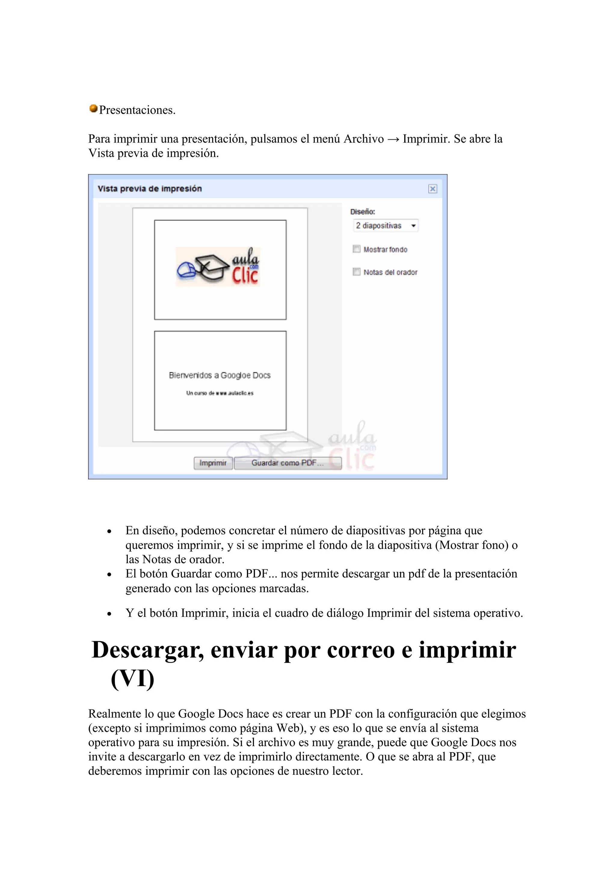 Presentaciones.
Para imprimir una presentación, pulsamos el menú Archivo → Imprimir. Se abre la
Vista previa de impresión.
• En diseño, podemos concretar el número de diapositivas por página que
queremos imprimir, y si se imprime el fondo de la diapositiva (Mostrar fono) o
las Notas de orador.
• El botón Guardar como PDF... nos permite descargar un pdf de la presentación
generado con las opciones marcadas.
• Y el botón Imprimir, inicia el cuadro de diálogo Imprimir del sistema operativo.
Descargar, enviar por correo e imprimir
(VI)
Realmente lo que Google Docs hace es crear un PDF con la configuración que elegimos
(excepto si imprimimos como página Web), y es eso lo que se envía al sistema
operativo para su impresión. Si el archivo es muy grande, puede que Google Docs nos
invite a descargarlo en vez de imprimirlo directamente. O que se abra al PDF, que
deberemos imprimir con las opciones de nuestro lector.
 