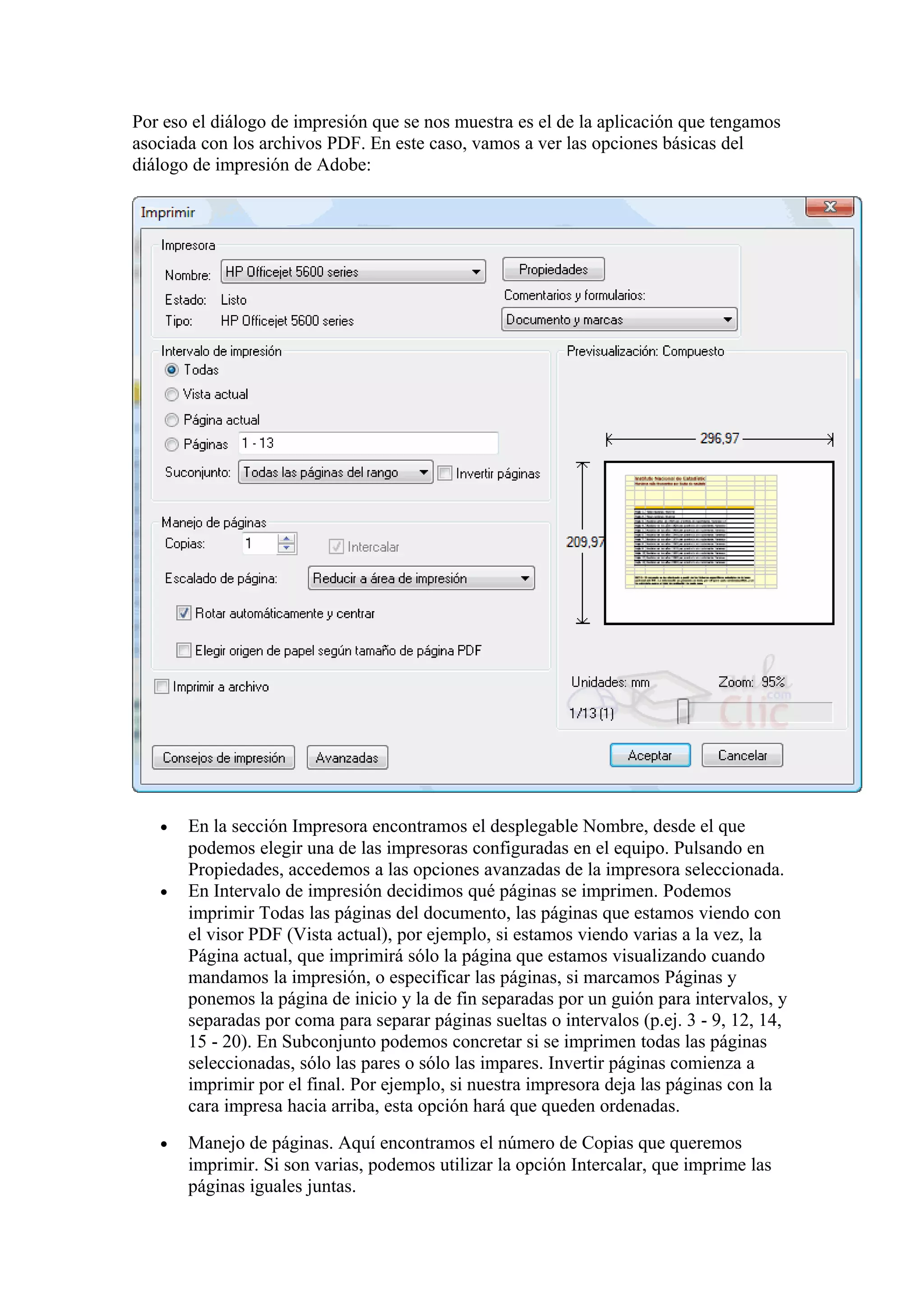 Por eso el diálogo de impresión que se nos muestra es el de la aplicación que tengamos
asociada con los archivos PDF. En este caso, vamos a ver las opciones básicas del
diálogo de impresión de Adobe:
• En la sección Impresora encontramos el desplegable Nombre, desde el que
podemos elegir una de las impresoras configuradas en el equipo. Pulsando en
Propiedades, accedemos a las opciones avanzadas de la impresora seleccionada.
• En Intervalo de impresión decidimos qué páginas se imprimen. Podemos
imprimir Todas las páginas del documento, las páginas que estamos viendo con
el visor PDF (Vista actual), por ejemplo, si estamos viendo varias a la vez, la
Página actual, que imprimirá sólo la página que estamos visualizando cuando
mandamos la impresión, o especificar las páginas, si marcamos Páginas y
ponemos la página de inicio y la de fin separadas por un guión para intervalos, y
separadas por coma para separar páginas sueltas o intervalos (p.ej. 3 - 9, 12, 14,
15 - 20). En Subconjunto podemos concretar si se imprimen todas las páginas
seleccionadas, sólo las pares o sólo las impares. Invertir páginas comienza a
imprimir por el final. Por ejemplo, si nuestra impresora deja las páginas con la
cara impresa hacia arriba, esta opción hará que queden ordenadas.
• Manejo de páginas. Aquí encontramos el número de Copias que queremos
imprimir. Si son varias, podemos utilizar la opción Intercalar, que imprime las
páginas iguales juntas.
 