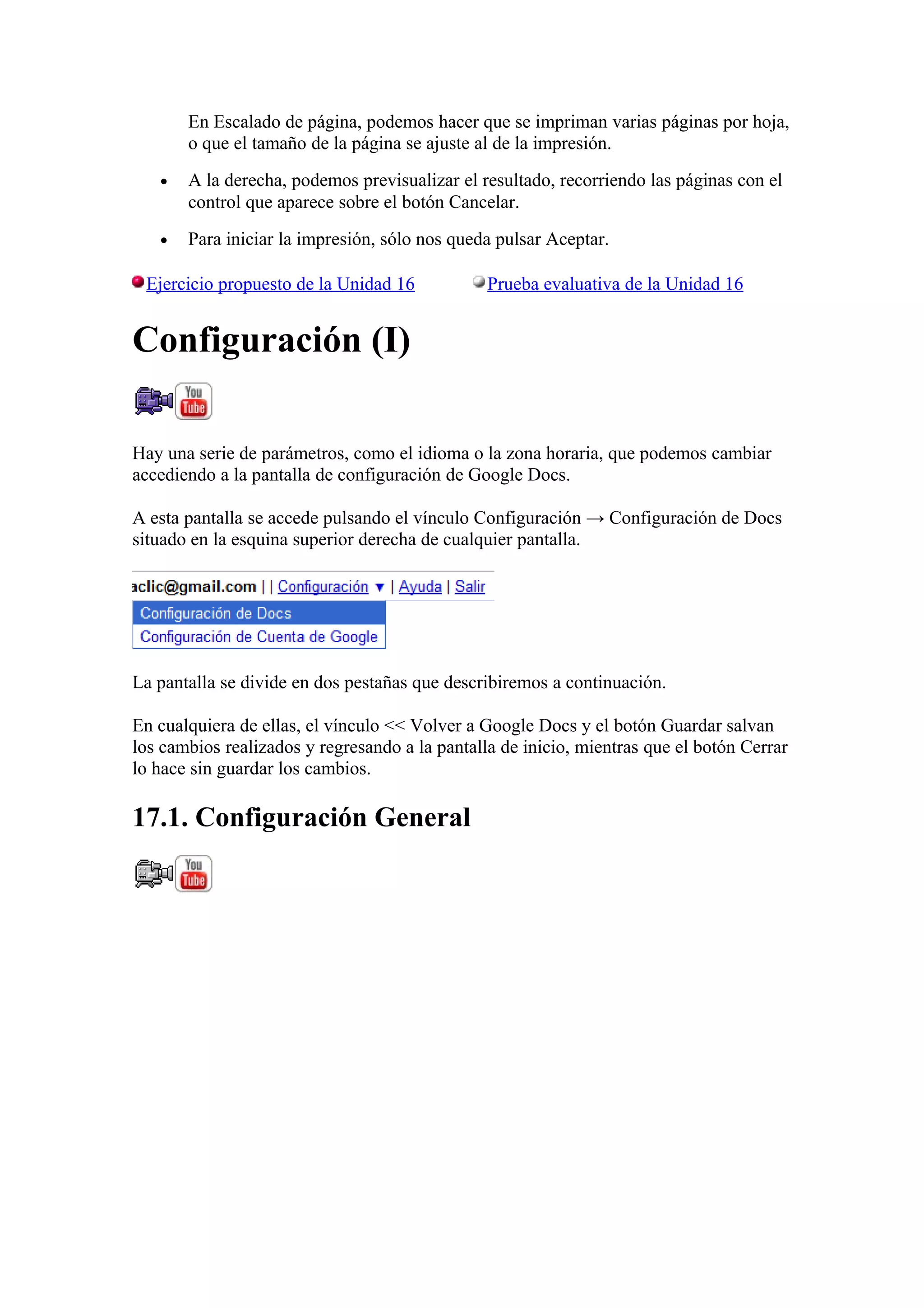 En Escalado de página, podemos hacer que se impriman varias páginas por hoja,
o que el tamaño de la página se ajuste al de la impresión.
• A la derecha, podemos previsualizar el resultado, recorriendo las páginas con el
control que aparece sobre el botón Cancelar.
• Para iniciar la impresión, sólo nos queda pulsar Aceptar.
Ejercicio propuesto de la Unidad 16 Prueba evaluativa de la Unidad 16
Configuración (I)
Hay una serie de parámetros, como el idioma o la zona horaria, que podemos cambiar
accediendo a la pantalla de configuración de Google Docs.
A esta pantalla se accede pulsando el vínculo Configuración → Configuración de Docs
situado en la esquina superior derecha de cualquier pantalla.
La pantalla se divide en dos pestañas que describiremos a continuación.
En cualquiera de ellas, el vínculo << Volver a Google Docs y el botón Guardar salvan
los cambios realizados y regresando a la pantalla de inicio, mientras que el botón Cerrar
lo hace sin guardar los cambios.
17.1. Configuración General
 