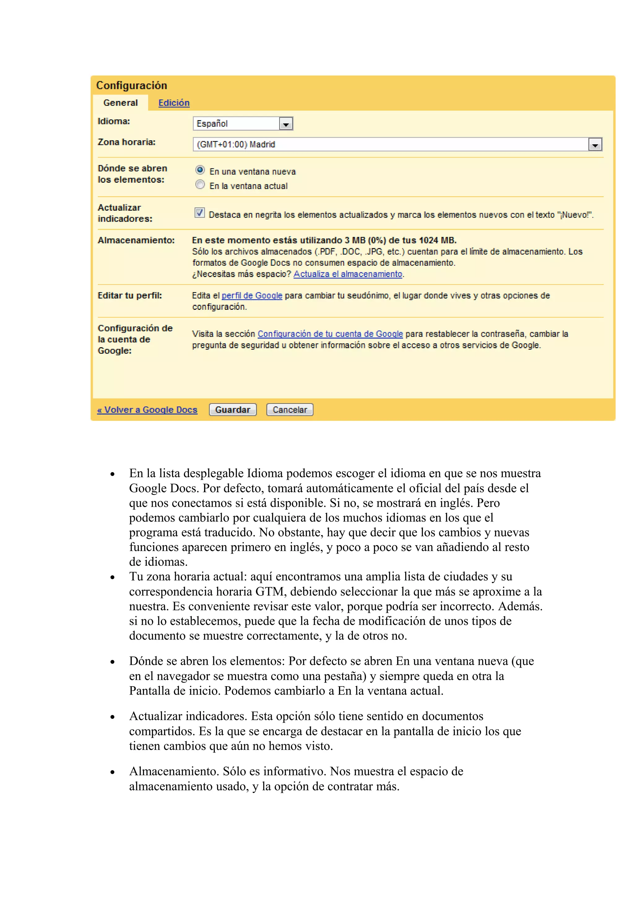 • En la lista desplegable Idioma podemos escoger el idioma en que se nos muestra
Google Docs. Por defecto, tomará automáticamente el oficial del país desde el
que nos conectamos si está disponible. Si no, se mostrará en inglés. Pero
podemos cambiarlo por cualquiera de los muchos idiomas en los que el
programa está traducido. No obstante, hay que decir que los cambios y nuevas
funciones aparecen primero en inglés, y poco a poco se van añadiendo al resto
de idiomas.
• Tu zona horaria actual: aquí encontramos una amplia lista de ciudades y su
correspondencia horaria GTM, debiendo seleccionar la que más se aproxime a la
nuestra. Es conveniente revisar este valor, porque podría ser incorrecto. Además.
si no lo establecemos, puede que la fecha de modificación de unos tipos de
documento se muestre correctamente, y la de otros no.
• Dónde se abren los elementos: Por defecto se abren En una ventana nueva (que
en el navegador se muestra como una pestaña) y siempre queda en otra la
Pantalla de inicio. Podemos cambiarlo a En la ventana actual.
• Actualizar indicadores. Esta opción sólo tiene sentido en documentos
compartidos. Es la que se encarga de destacar en la pantalla de inicio los que
tienen cambios que aún no hemos visto.
• Almacenamiento. Sólo es informativo. Nos muestra el espacio de
almacenamiento usado, y la opción de contratar más.
 