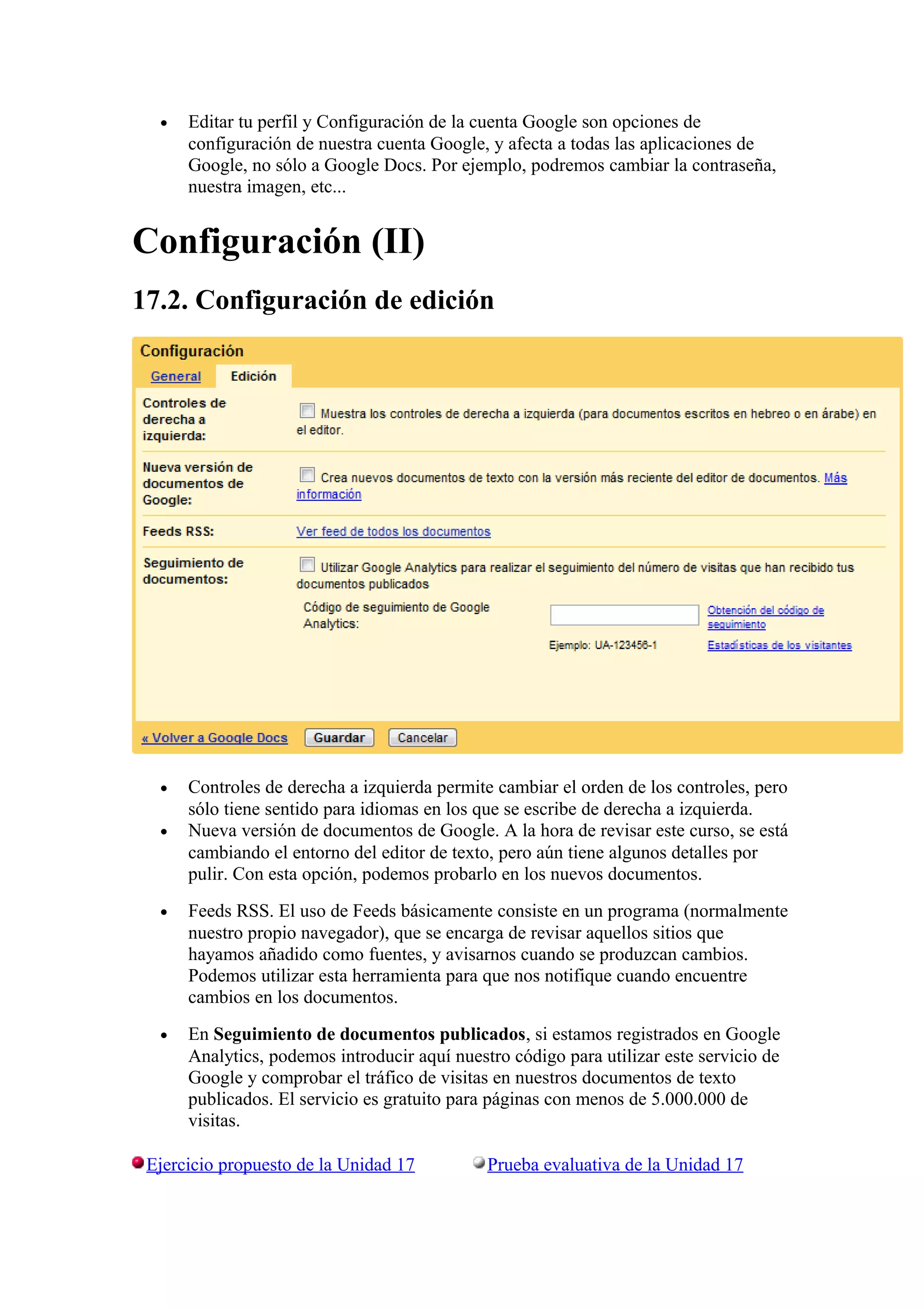 • Editar tu perfil y Configuración de la cuenta Google son opciones de
configuración de nuestra cuenta Google, y afecta a todas las aplicaciones de
Google, no sólo a Google Docs. Por ejemplo, podremos cambiar la contraseña,
nuestra imagen, etc...
Configuración (II)
17.2. Configuración de edición
• Controles de derecha a izquierda permite cambiar el orden de los controles, pero
sólo tiene sentido para idiomas en los que se escribe de derecha a izquierda.
• Nueva versión de documentos de Google. A la hora de revisar este curso, se está
cambiando el entorno del editor de texto, pero aún tiene algunos detalles por
pulir. Con esta opción, podemos probarlo en los nuevos documentos.
• Feeds RSS. El uso de Feeds básicamente consiste en un programa (normalmente
nuestro propio navegador), que se encarga de revisar aquellos sitios que
hayamos añadido como fuentes, y avisarnos cuando se produzcan cambios.
Podemos utilizar esta herramienta para que nos notifique cuando encuentre
cambios en los documentos.
• En Seguimiento de documentos publicados, si estamos registrados en Google
Analytics, podemos introducir aquí nuestro código para utilizar este servicio de
Google y comprobar el tráfico de visitas en nuestros documentos de texto
publicados. El servicio es gratuito para páginas con menos de 5.000.000 de
visitas.
Ejercicio propuesto de la Unidad 17 Prueba evaluativa de la Unidad 17
 