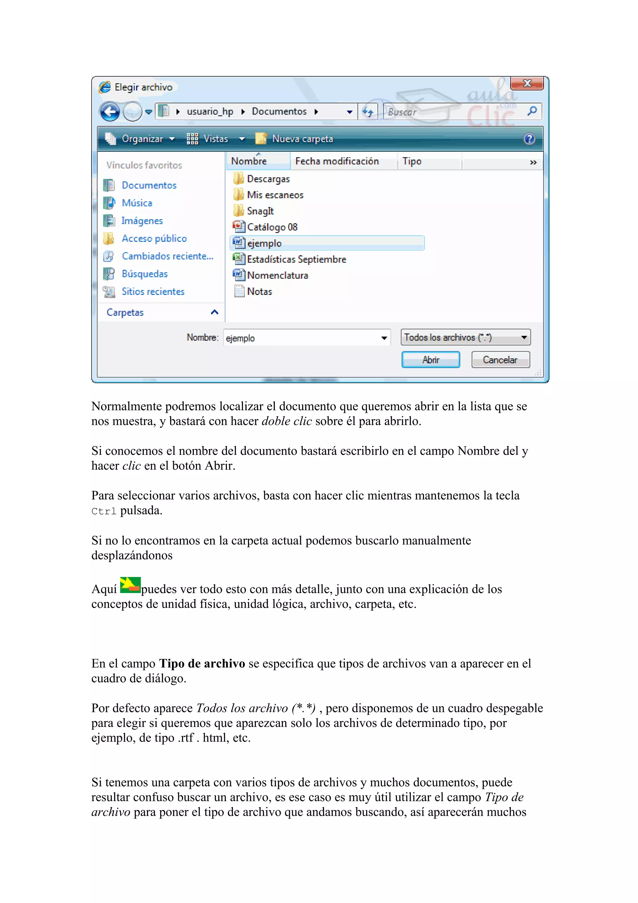 Normalmente podremos localizar el documento que queremos abrir en la lista que se
nos muestra, y bastará con hacer doble clic sobre él para abrirlo.
Si conocemos el nombre del documento bastará escribirlo en el campo Nombre del y
hacer clic en el botón Abrir.
Para seleccionar varios archivos, basta con hacer clic mientras mantenemos la tecla
Ctrl pulsada.
Si no lo encontramos en la carpeta actual podemos buscarlo manualmente
desplazándonos
Aquí puedes ver todo esto con más detalle, junto con una explicación de los
conceptos de unidad física, unidad lógica, archivo, carpeta, etc.
En el campo Tipo de archivo se especifica que tipos de archivos van a aparecer en el
cuadro de diálogo.
Por defecto aparece Todos los archivo (*.*) , pero disponemos de un cuadro despegable
para elegir si queremos que aparezcan solo los archivos de determinado tipo, por
ejemplo, de tipo .rtf . html, etc.
Si tenemos una carpeta con varios tipos de archivos y muchos documentos, puede
resultar confuso buscar un archivo, es ese caso es muy útil utilizar el campo Tipo de
archivo para poner el tipo de archivo que andamos buscando, así aparecerán muchos
 