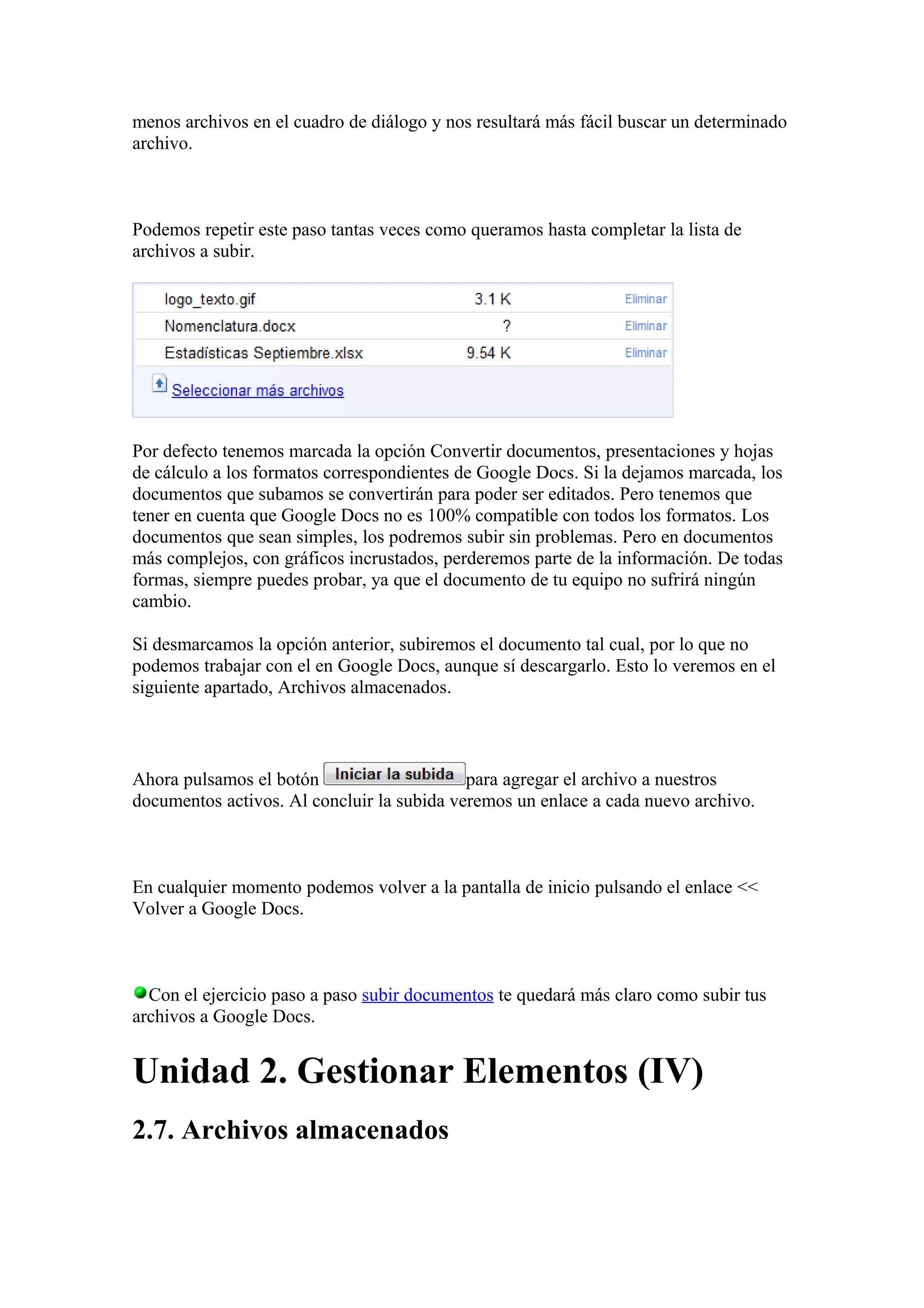 menos archivos en el cuadro de diálogo y nos resultará más fácil buscar un determinado
archivo.
Podemos repetir este paso tantas veces como queramos hasta completar la lista de
archivos a subir.
Por defecto tenemos marcada la opción Convertir documentos, presentaciones y hojas
de cálculo a los formatos correspondientes de Google Docs. Si la dejamos marcada, los
documentos que subamos se convertirán para poder ser editados. Pero tenemos que
tener en cuenta que Google Docs no es 100% compatible con todos los formatos. Los
documentos que sean simples, los podremos subir sin problemas. Pero en documentos
más complejos, con gráficos incrustados, perderemos parte de la información. De todas
formas, siempre puedes probar, ya que el documento de tu equipo no sufrirá ningún
cambio.
Si desmarcamos la opción anterior, subiremos el documento tal cual, por lo que no
podemos trabajar con el en Google Docs, aunque sí descargarlo. Esto lo veremos en el
siguiente apartado, Archivos almacenados.
Ahora pulsamos el botón para agregar el archivo a nuestros
documentos activos. Al concluir la subida veremos un enlace a cada nuevo archivo.
En cualquier momento podemos volver a la pantalla de inicio pulsando el enlace <<
Volver a Google Docs.
Con el ejercicio paso a paso subir documentos te quedará más claro como subir tus
archivos a Google Docs.
Unidad 2. Gestionar Elementos (IV)
2.7. Archivos almacenados
 