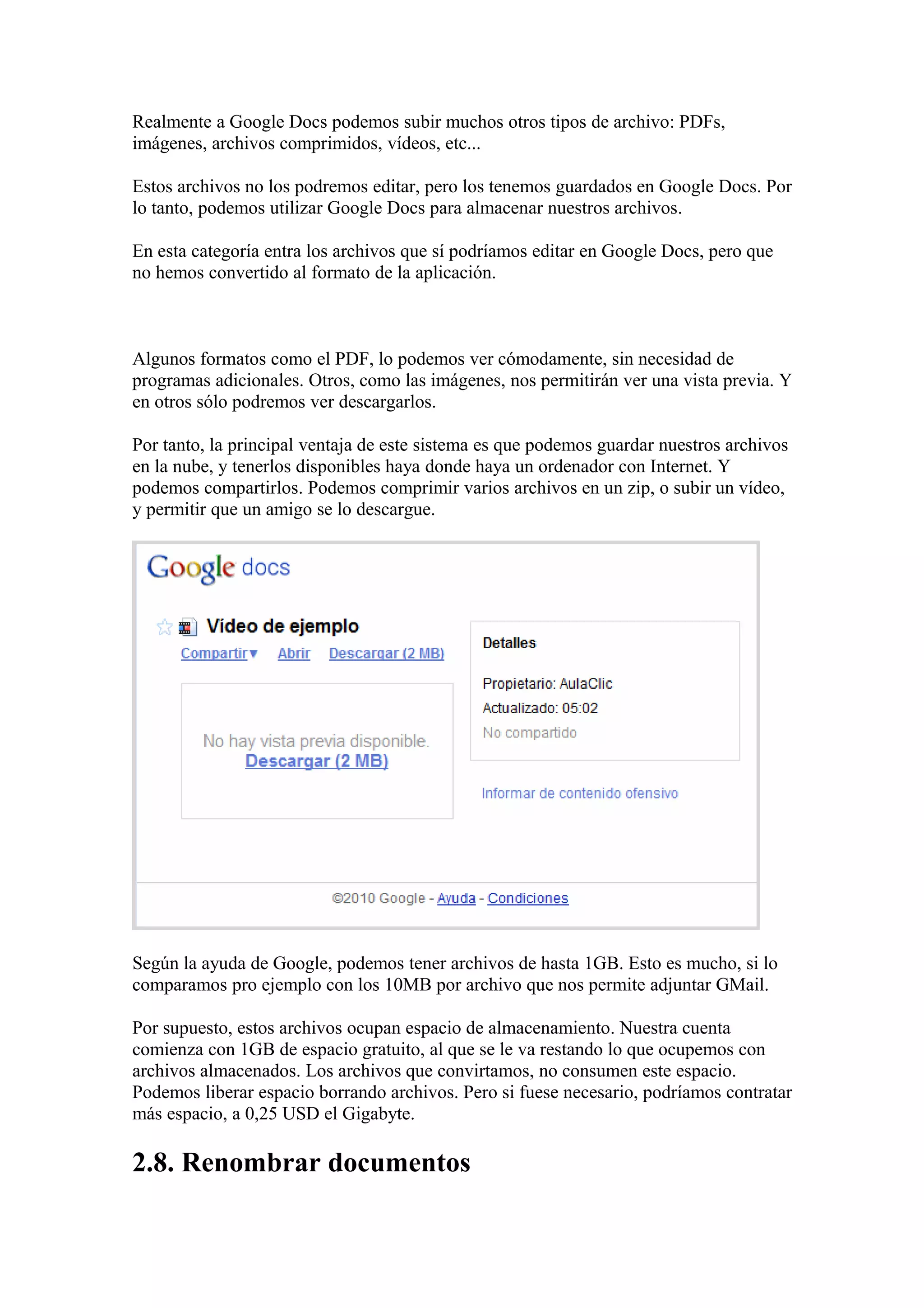 Realmente a Google Docs podemos subir muchos otros tipos de archivo: PDFs,
imágenes, archivos comprimidos, vídeos, etc...
Estos archivos no los podremos editar, pero los tenemos guardados en Google Docs. Por
lo tanto, podemos utilizar Google Docs para almacenar nuestros archivos.
En esta categoría entra los archivos que sí podríamos editar en Google Docs, pero que
no hemos convertido al formato de la aplicación.
Algunos formatos como el PDF, lo podemos ver cómodamente, sin necesidad de
programas adicionales. Otros, como las imágenes, nos permitirán ver una vista previa. Y
en otros sólo podremos ver descargarlos.
Por tanto, la principal ventaja de este sistema es que podemos guardar nuestros archivos
en la nube, y tenerlos disponibles haya donde haya un ordenador con Internet. Y
podemos compartirlos. Podemos comprimir varios archivos en un zip, o subir un vídeo,
y permitir que un amigo se lo descargue.
Según la ayuda de Google, podemos tener archivos de hasta 1GB. Esto es mucho, si lo
comparamos pro ejemplo con los 10MB por archivo que nos permite adjuntar GMail.
Por supuesto, estos archivos ocupan espacio de almacenamiento. Nuestra cuenta
comienza con 1GB de espacio gratuito, al que se le va restando lo que ocupemos con
archivos almacenados. Los archivos que convirtamos, no consumen este espacio.
Podemos liberar espacio borrando archivos. Pero si fuese necesario, podríamos contratar
más espacio, a 0,25 USD el Gigabyte.
2.8. Renombrar documentos
 