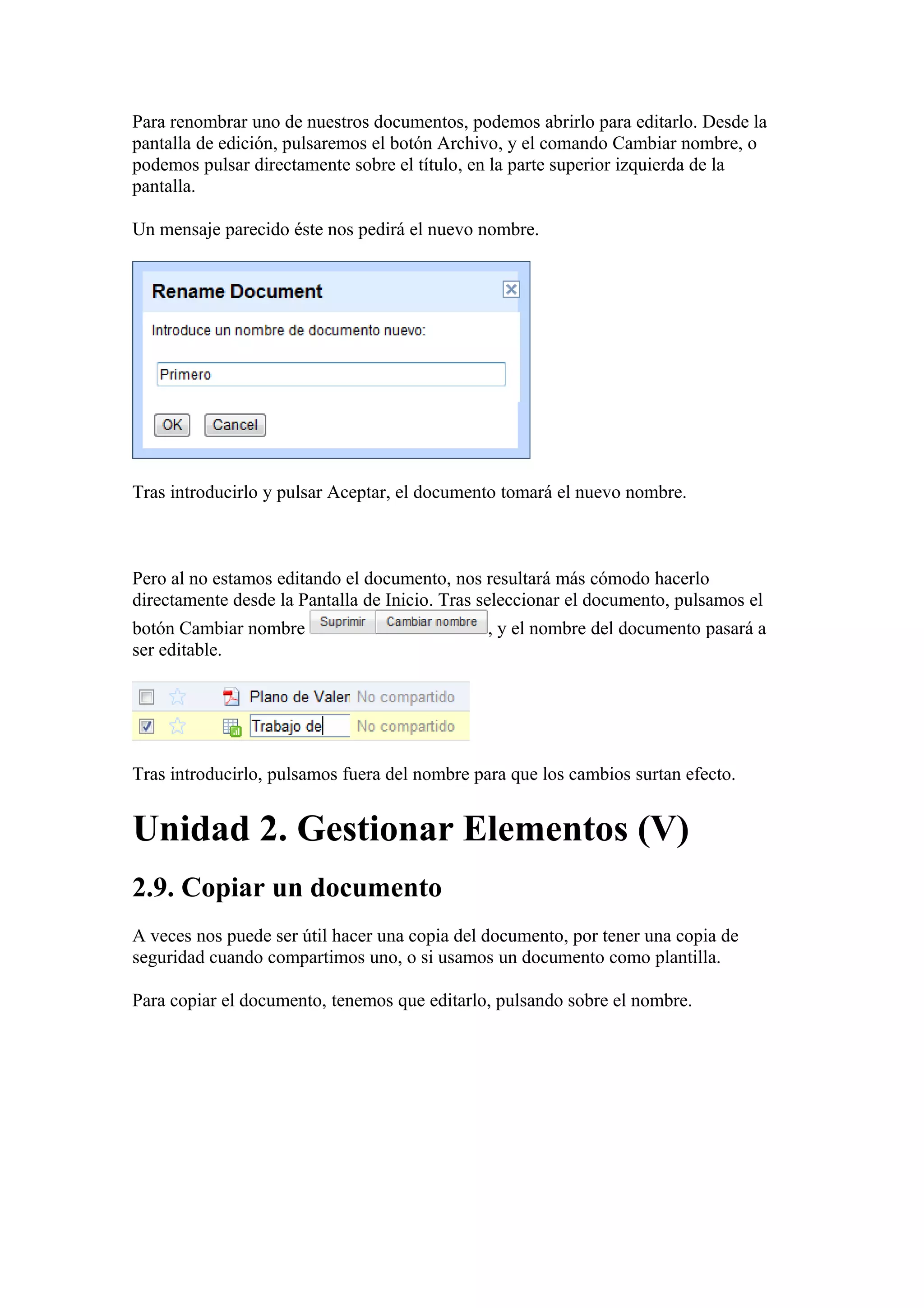 Para renombrar uno de nuestros documentos, podemos abrirlo para editarlo. Desde la
pantalla de edición, pulsaremos el botón Archivo, y el comando Cambiar nombre, o
podemos pulsar directamente sobre el título, en la parte superior izquierda de la
pantalla.
Un mensaje parecido éste nos pedirá el nuevo nombre.
Tras introducirlo y pulsar Aceptar, el documento tomará el nuevo nombre.
Pero al no estamos editando el documento, nos resultará más cómodo hacerlo
directamente desde la Pantalla de Inicio. Tras seleccionar el documento, pulsamos el
botón Cambiar nombre , y el nombre del documento pasará a
ser editable.
Tras introducirlo, pulsamos fuera del nombre para que los cambios surtan efecto.
Unidad 2. Gestionar Elementos (V)
2.9. Copiar un documento
A veces nos puede ser útil hacer una copia del documento, por tener una copia de
seguridad cuando compartimos uno, o si usamos un documento como plantilla.
Para copiar el documento, tenemos que editarlo, pulsando sobre el nombre.
 