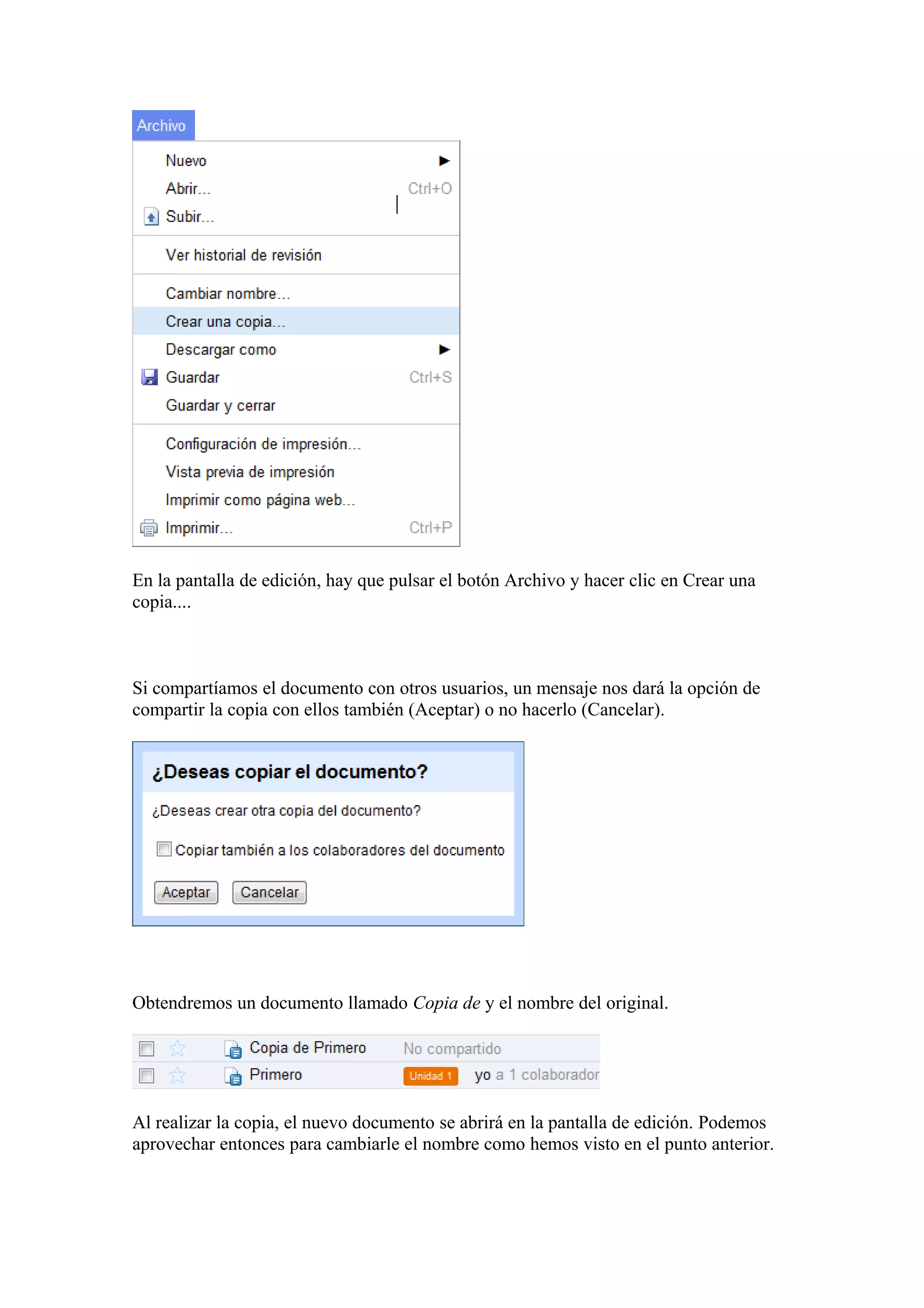 En la pantalla de edición, hay que pulsar el botón Archivo y hacer clic en Crear una
copia....
Si compartíamos el documento con otros usuarios, un mensaje nos dará la opción de
compartir la copia con ellos también (Aceptar) o no hacerlo (Cancelar).
Obtendremos un documento llamado Copia de y el nombre del original.
Al realizar la copia, el nuevo documento se abrirá en la pantalla de edición. Podemos
aprovechar entonces para cambiarle el nombre como hemos visto en el punto anterior.
 
