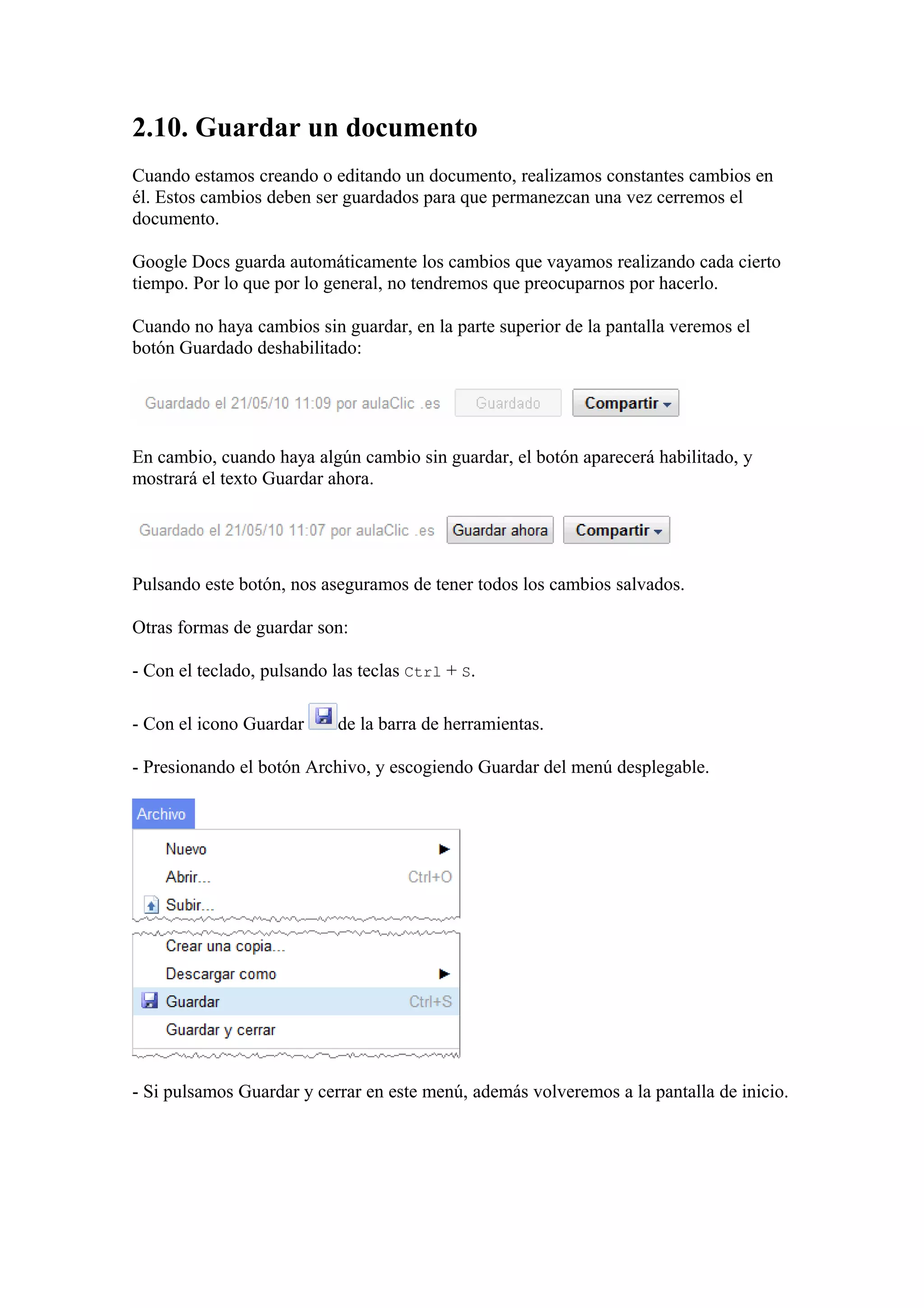 2.10. Guardar un documento
Cuando estamos creando o editando un documento, realizamos constantes cambios en
él. Estos cambios deben ser guardados para que permanezcan una vez cerremos el
documento.
Google Docs guarda automáticamente los cambios que vayamos realizando cada cierto
tiempo. Por lo que por lo general, no tendremos que preocuparnos por hacerlo.
Cuando no haya cambios sin guardar, en la parte superior de la pantalla veremos el
botón Guardado deshabilitado:
En cambio, cuando haya algún cambio sin guardar, el botón aparecerá habilitado, y
mostrará el texto Guardar ahora.
Pulsando este botón, nos aseguramos de tener todos los cambios salvados.
Otras formas de guardar son:
- Con el teclado, pulsando las teclas Ctrl + S.
- Con el icono Guardar de la barra de herramientas.
- Presionando el botón Archivo, y escogiendo Guardar del menú desplegable.
- Si pulsamos Guardar y cerrar en este menú, además volveremos a la pantalla de inicio.
 