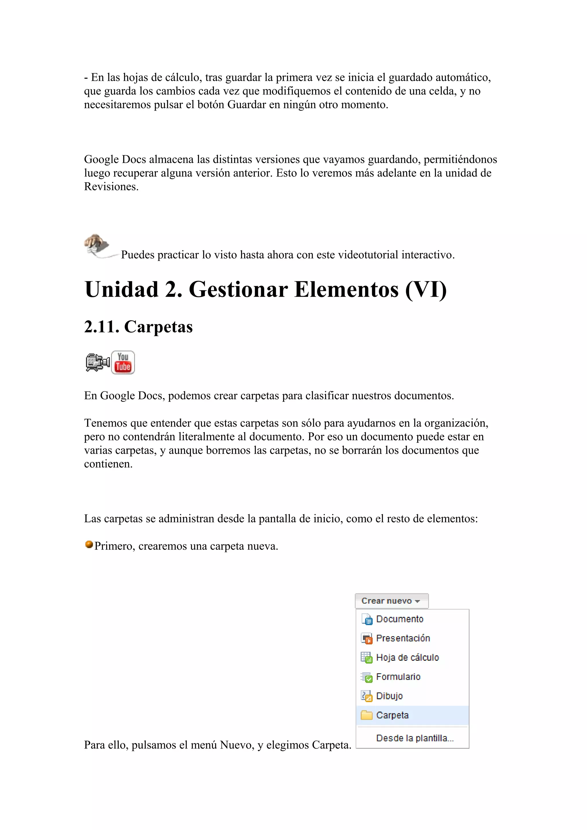 - En las hojas de cálculo, tras guardar la primera vez se inicia el guardado automático,
que guarda los cambios cada vez que modifiquemos el contenido de una celda, y no
necesitaremos pulsar el botón Guardar en ningún otro momento.
Google Docs almacena las distintas versiones que vayamos guardando, permitiéndonos
luego recuperar alguna versión anterior. Esto lo veremos más adelante en la unidad de
Revisiones.
Puedes practicar lo visto hasta ahora con este videotutorial interactivo.
Unidad 2. Gestionar Elementos (VI)
2.11. Carpetas
En Google Docs, podemos crear carpetas para clasificar nuestros documentos.
Tenemos que entender que estas carpetas son sólo para ayudarnos en la organización,
pero no contendrán literalmente al documento. Por eso un documento puede estar en
varias carpetas, y aunque borremos las carpetas, no se borrarán los documentos que
contienen.
Las carpetas se administran desde la pantalla de inicio, como el resto de elementos:
Primero, crearemos una carpeta nueva.
Para ello, pulsamos el menú Nuevo, y elegimos Carpeta.
 