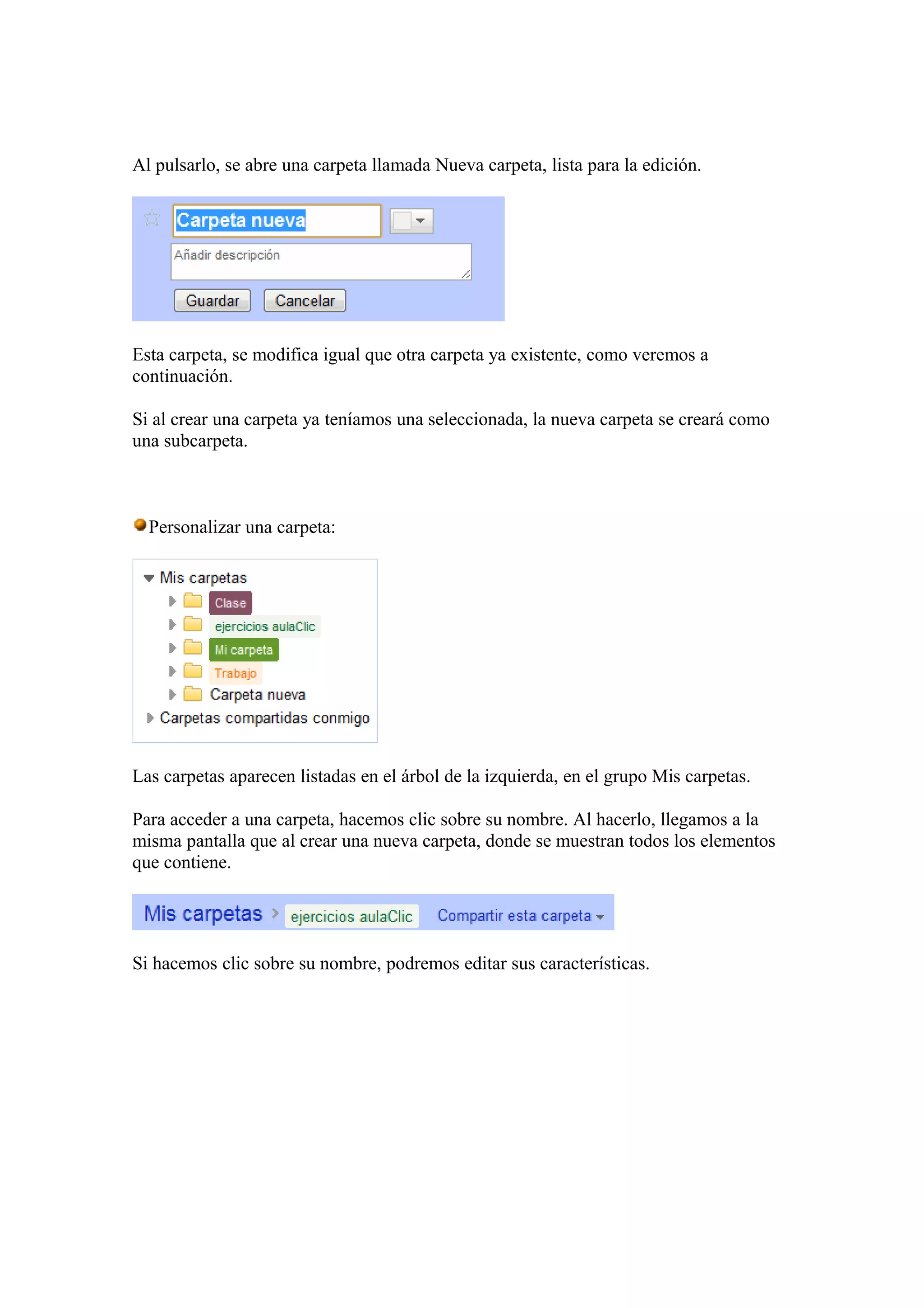 Al pulsarlo, se abre una carpeta llamada Nueva carpeta, lista para la edición.
Esta carpeta, se modifica igual que otra carpeta ya existente, como veremos a
continuación.
Si al crear una carpeta ya teníamos una seleccionada, la nueva carpeta se creará como
una subcarpeta.
Personalizar una carpeta:
Las carpetas aparecen listadas en el árbol de la izquierda, en el grupo Mis carpetas.
Para acceder a una carpeta, hacemos clic sobre su nombre. Al hacerlo, llegamos a la
misma pantalla que al crear una nueva carpeta, donde se muestran todos los elementos
que contiene.
Si hacemos clic sobre su nombre, podremos editar sus características.
 