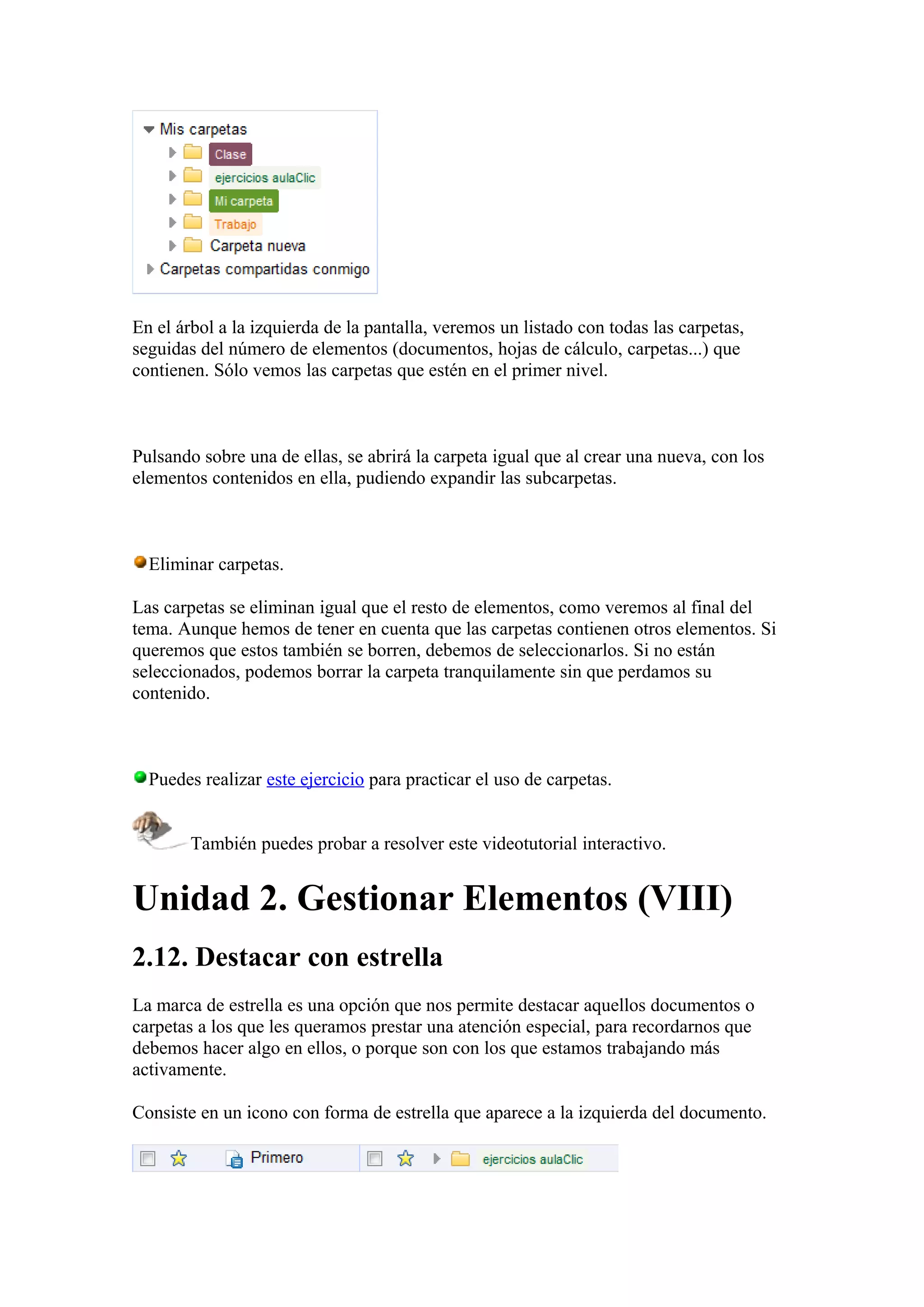 En el árbol a la izquierda de la pantalla, veremos un listado con todas las carpetas,
seguidas del número de elementos (documentos, hojas de cálculo, carpetas...) que
contienen. Sólo vemos las carpetas que estén en el primer nivel.
Pulsando sobre una de ellas, se abrirá la carpeta igual que al crear una nueva, con los
elementos contenidos en ella, pudiendo expandir las subcarpetas.
Eliminar carpetas.
Las carpetas se eliminan igual que el resto de elementos, como veremos al final del
tema. Aunque hemos de tener en cuenta que las carpetas contienen otros elementos. Si
queremos que estos también se borren, debemos de seleccionarlos. Si no están
seleccionados, podemos borrar la carpeta tranquilamente sin que perdamos su
contenido.
Puedes realizar este ejercicio para practicar el uso de carpetas.
También puedes probar a resolver este videotutorial interactivo.
Unidad 2. Gestionar Elementos (VIII)
2.12. Destacar con estrella
La marca de estrella es una opción que nos permite destacar aquellos documentos o
carpetas a los que les queramos prestar una atención especial, para recordarnos que
debemos hacer algo en ellos, o porque son con los que estamos trabajando más
activamente.
Consiste en un icono con forma de estrella que aparece a la izquierda del documento.
 