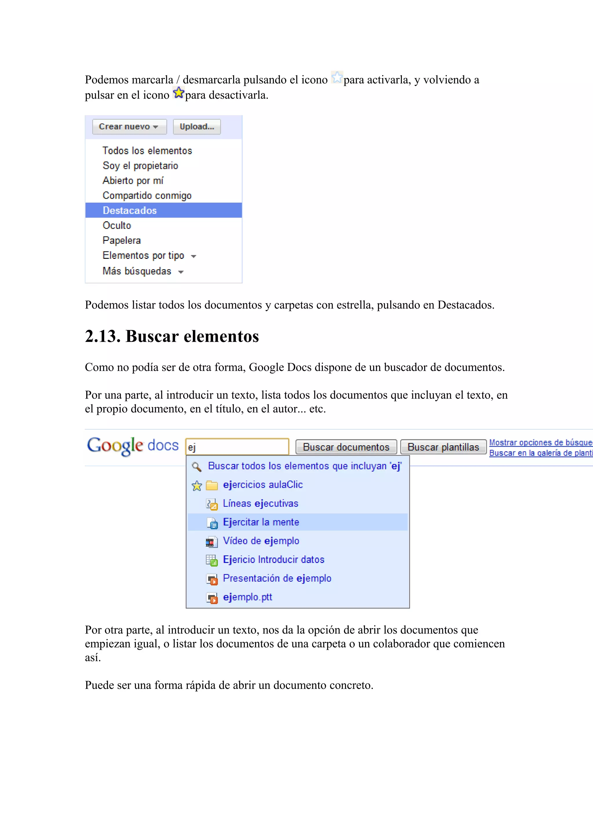 Podemos marcarla / desmarcarla pulsando el icono para activarla, y volviendo a
pulsar en el icono para desactivarla.
Podemos listar todos los documentos y carpetas con estrella, pulsando en Destacados.
2.13. Buscar elementos
Como no podía ser de otra forma, Google Docs dispone de un buscador de documentos.
Por una parte, al introducir un texto, lista todos los documentos que incluyan el texto, en
el propio documento, en el título, en el autor... etc.
Por otra parte, al introducir un texto, nos da la opción de abrir los documentos que
empiezan igual, o listar los documentos de una carpeta o un colaborador que comiencen
así.
Puede ser una forma rápida de abrir un documento concreto.
 