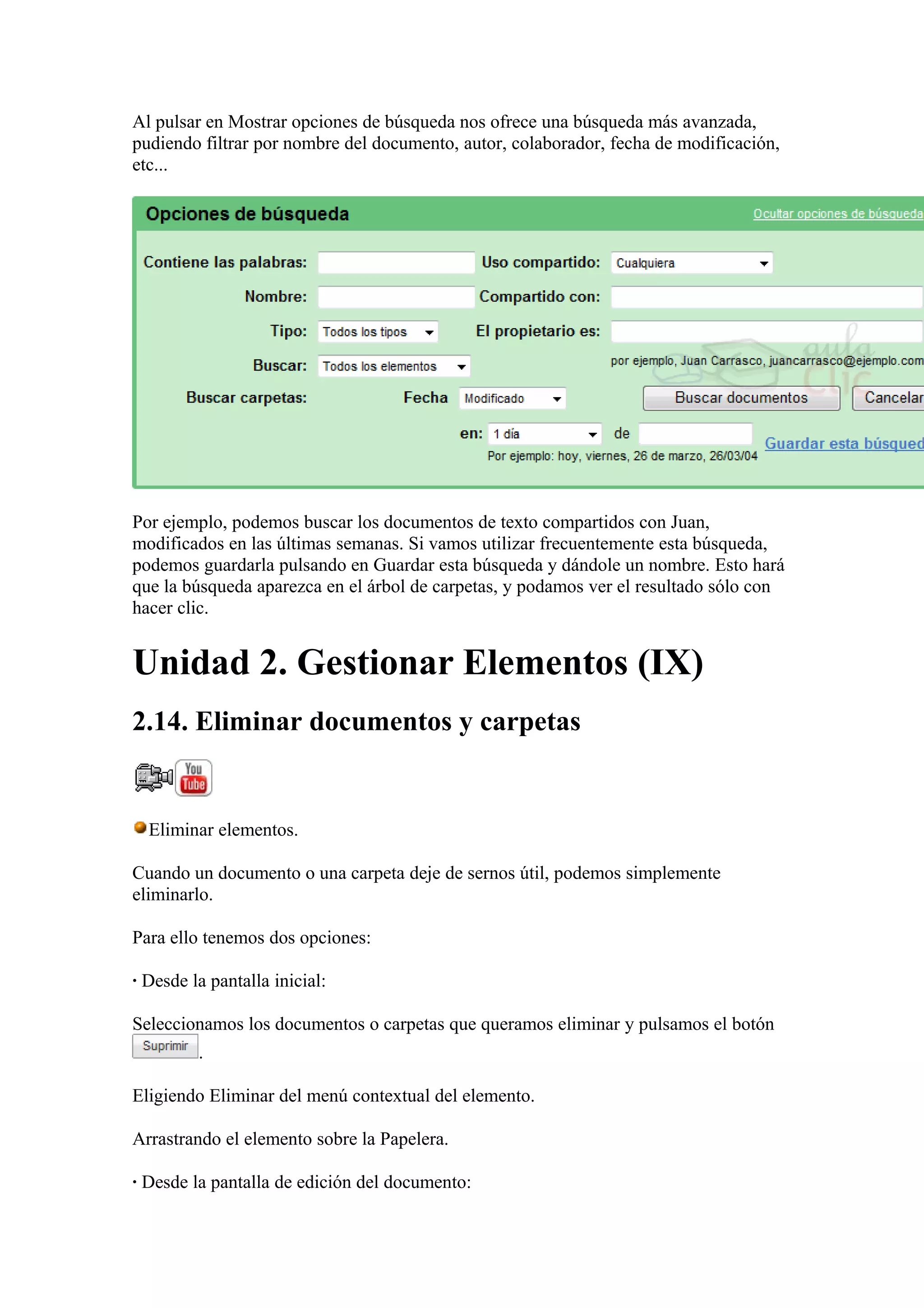 Al pulsar en Mostrar opciones de búsqueda nos ofrece una búsqueda más avanzada,
pudiendo filtrar por nombre del documento, autor, colaborador, fecha de modificación,
etc...
Por ejemplo, podemos buscar los documentos de texto compartidos con Juan,
modificados en las últimas semanas. Si vamos utilizar frecuentemente esta búsqueda,
podemos guardarla pulsando en Guardar esta búsqueda y dándole un nombre. Esto hará
que la búsqueda aparezca en el árbol de carpetas, y podamos ver el resultado sólo con
hacer clic.
Unidad 2. Gestionar Elementos (IX)
2.14. Eliminar documentos y carpetas
Eliminar elementos.
Cuando un documento o una carpeta deje de sernos útil, podemos simplemente
eliminarlo.
Para ello tenemos dos opciones:
· Desde la pantalla inicial:
Seleccionamos los documentos o carpetas que queramos eliminar y pulsamos el botón
.
Eligiendo Eliminar del menú contextual del elemento.
Arrastrando el elemento sobre la Papelera.
· Desde la pantalla de edición del documento:
 