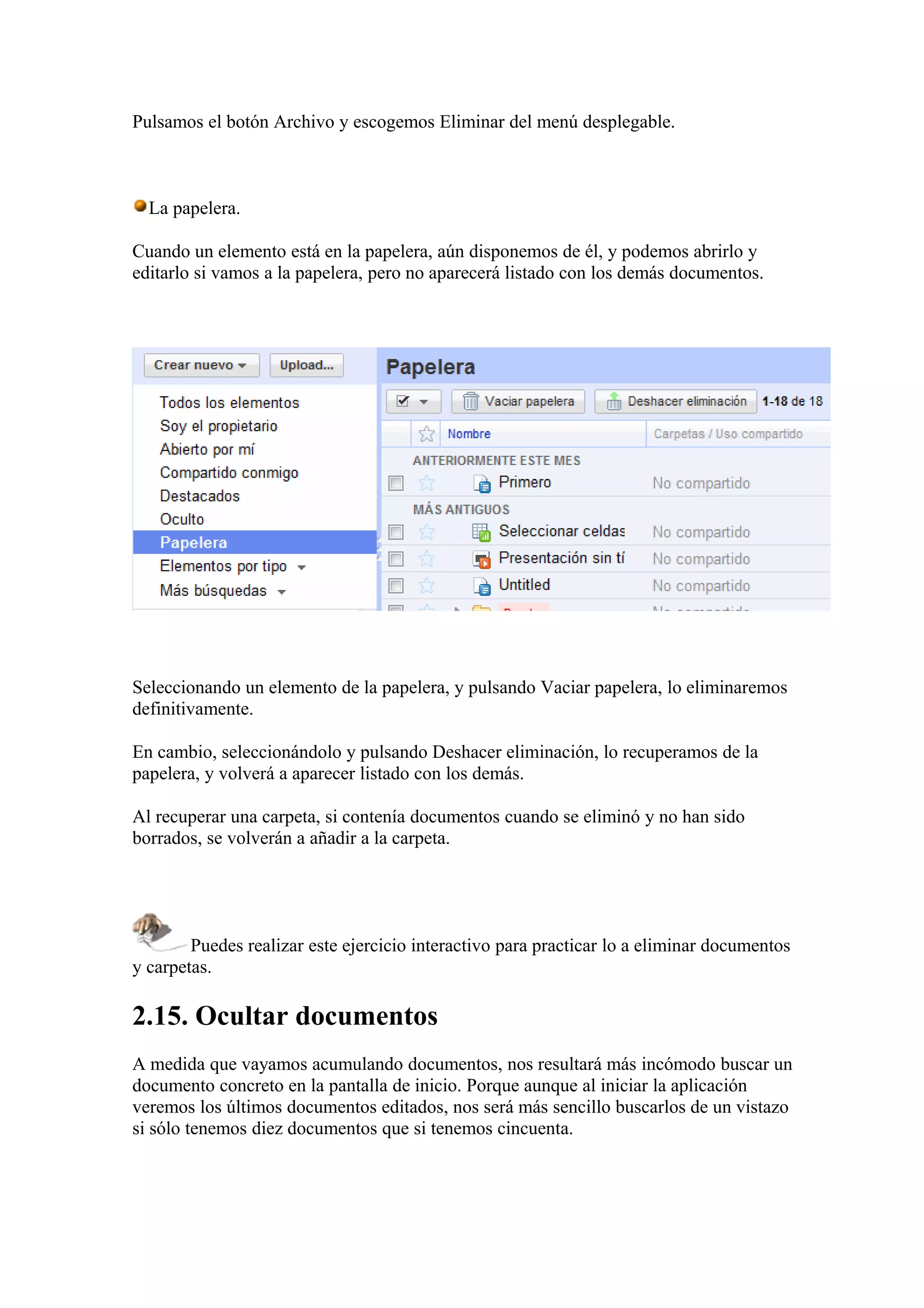 Pulsamos el botón Archivo y escogemos Eliminar del menú desplegable.
La papelera.
Cuando un elemento está en la papelera, aún disponemos de él, y podemos abrirlo y
editarlo si vamos a la papelera, pero no aparecerá listado con los demás documentos.
Seleccionando un elemento de la papelera, y pulsando Vaciar papelera, lo eliminaremos
definitivamente.
En cambio, seleccionándolo y pulsando Deshacer eliminación, lo recuperamos de la
papelera, y volverá a aparecer listado con los demás.
Al recuperar una carpeta, si contenía documentos cuando se eliminó y no han sido
borrados, se volverán a añadir a la carpeta.
Puedes realizar este ejercicio interactivo para practicar lo a eliminar documentos
y carpetas.
2.15. Ocultar documentos
A medida que vayamos acumulando documentos, nos resultará más incómodo buscar un
documento concreto en la pantalla de inicio. Porque aunque al iniciar la aplicación
veremos los últimos documentos editados, nos será más sencillo buscarlos de un vistazo
si sólo tenemos diez documentos que si tenemos cincuenta.
 