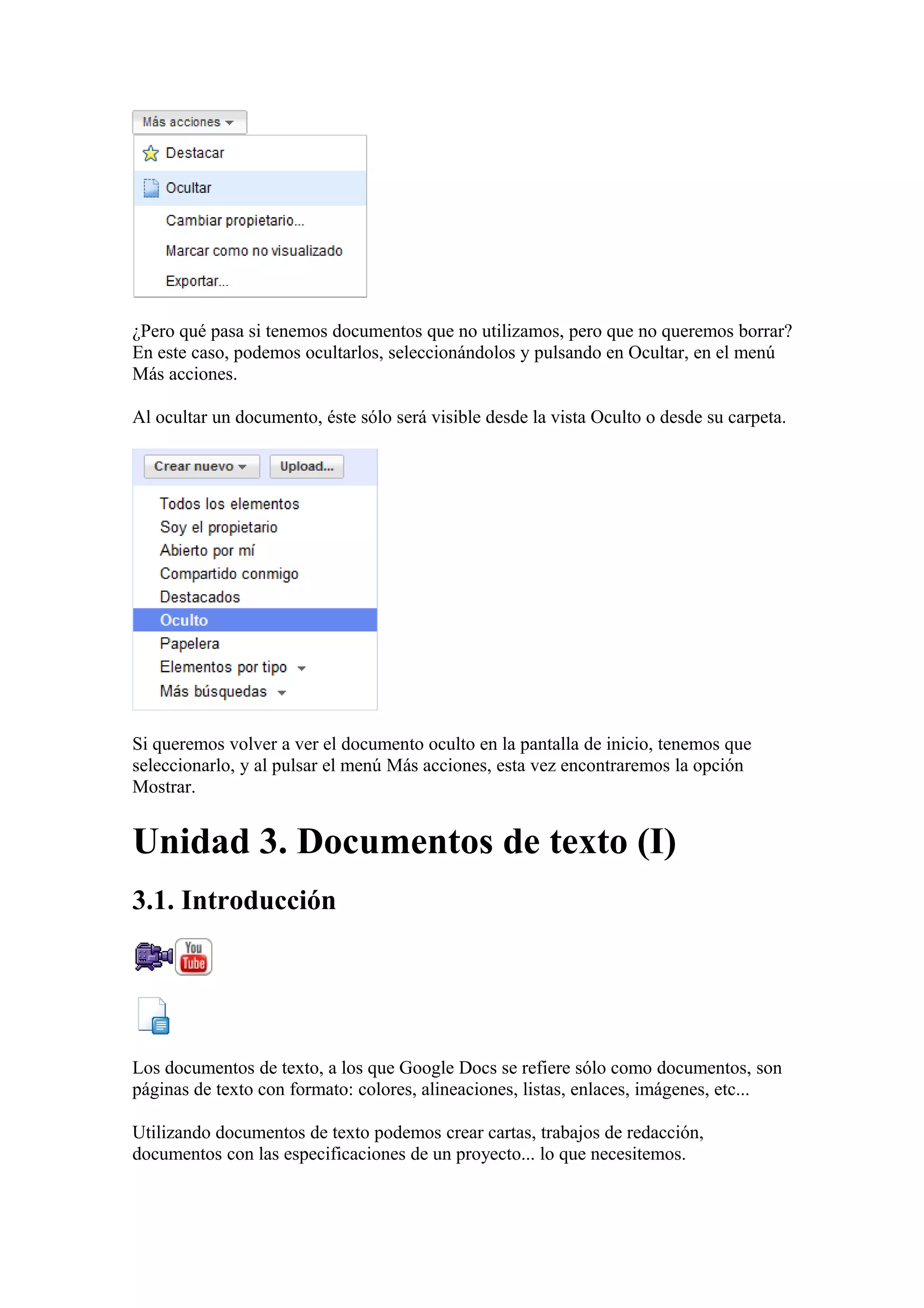 ¿Pero qué pasa si tenemos documentos que no utilizamos, pero que no queremos borrar?
En este caso, podemos ocultarlos, seleccionándolos y pulsando en Ocultar, en el menú
Más acciones.
Al ocultar un documento, éste sólo será visible desde la vista Oculto o desde su carpeta.
Si queremos volver a ver el documento oculto en la pantalla de inicio, tenemos que
seleccionarlo, y al pulsar el menú Más acciones, esta vez encontraremos la opción
Mostrar.
Unidad 3. Documentos de texto (I)
3.1. Introducción
Los documentos de texto, a los que Google Docs se refiere sólo como documentos, son
páginas de texto con formato: colores, alineaciones, listas, enlaces, imágenes, etc...
Utilizando documentos de texto podemos crear cartas, trabajos de redacción,
documentos con las especificaciones de un proyecto... lo que necesitemos.
 