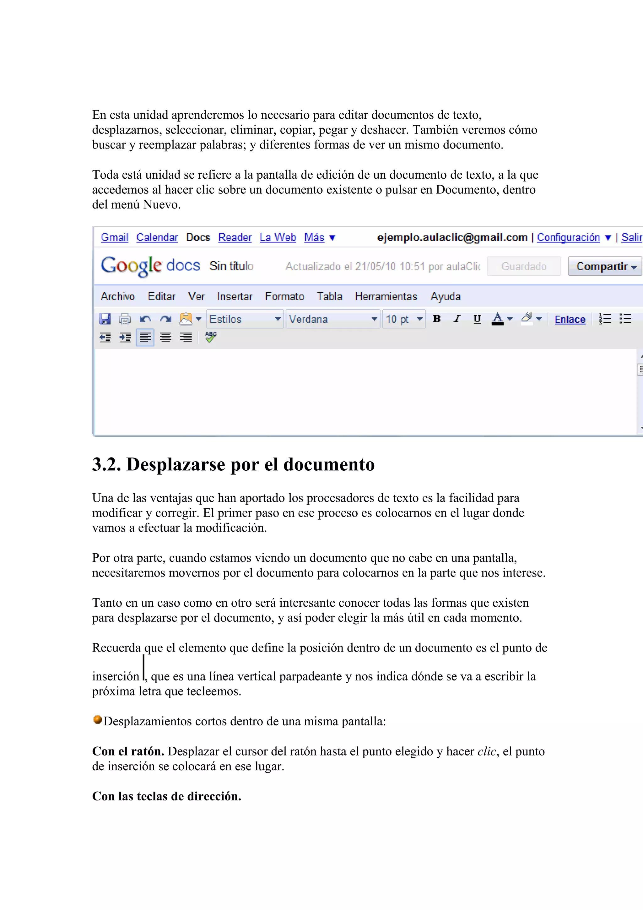En esta unidad aprenderemos lo necesario para editar documentos de texto,
desplazarnos, seleccionar, eliminar, copiar, pegar y deshacer. También veremos cómo
buscar y reemplazar palabras; y diferentes formas de ver un mismo documento.
Toda está unidad se refiere a la pantalla de edición de un documento de texto, a la que
accedemos al hacer clic sobre un documento existente o pulsar en Documento, dentro
del menú Nuevo.
3.2. Desplazarse por el documento
Una de las ventajas que han aportado los procesadores de texto es la facilidad para
modificar y corregir. El primer paso en ese proceso es colocarnos en el lugar donde
vamos a efectuar la modificación.
Por otra parte, cuando estamos viendo un documento que no cabe en una pantalla,
necesitaremos movernos por el documento para colocarnos en la parte que nos interese.
Tanto en un caso como en otro será interesante conocer todas las formas que existen
para desplazarse por el documento, y así poder elegir la más útil en cada momento.
Recuerda que el elemento que define la posición dentro de un documento es el punto de
inserción , que es una línea vertical parpadeante y nos indica dónde se va a escribir la
próxima letra que tecleemos.
Desplazamientos cortos dentro de una misma pantalla:
Con el ratón. Desplazar el cursor del ratón hasta el punto elegido y hacer clic, el punto
de inserción se colocará en ese lugar.
Con las teclas de dirección.
 