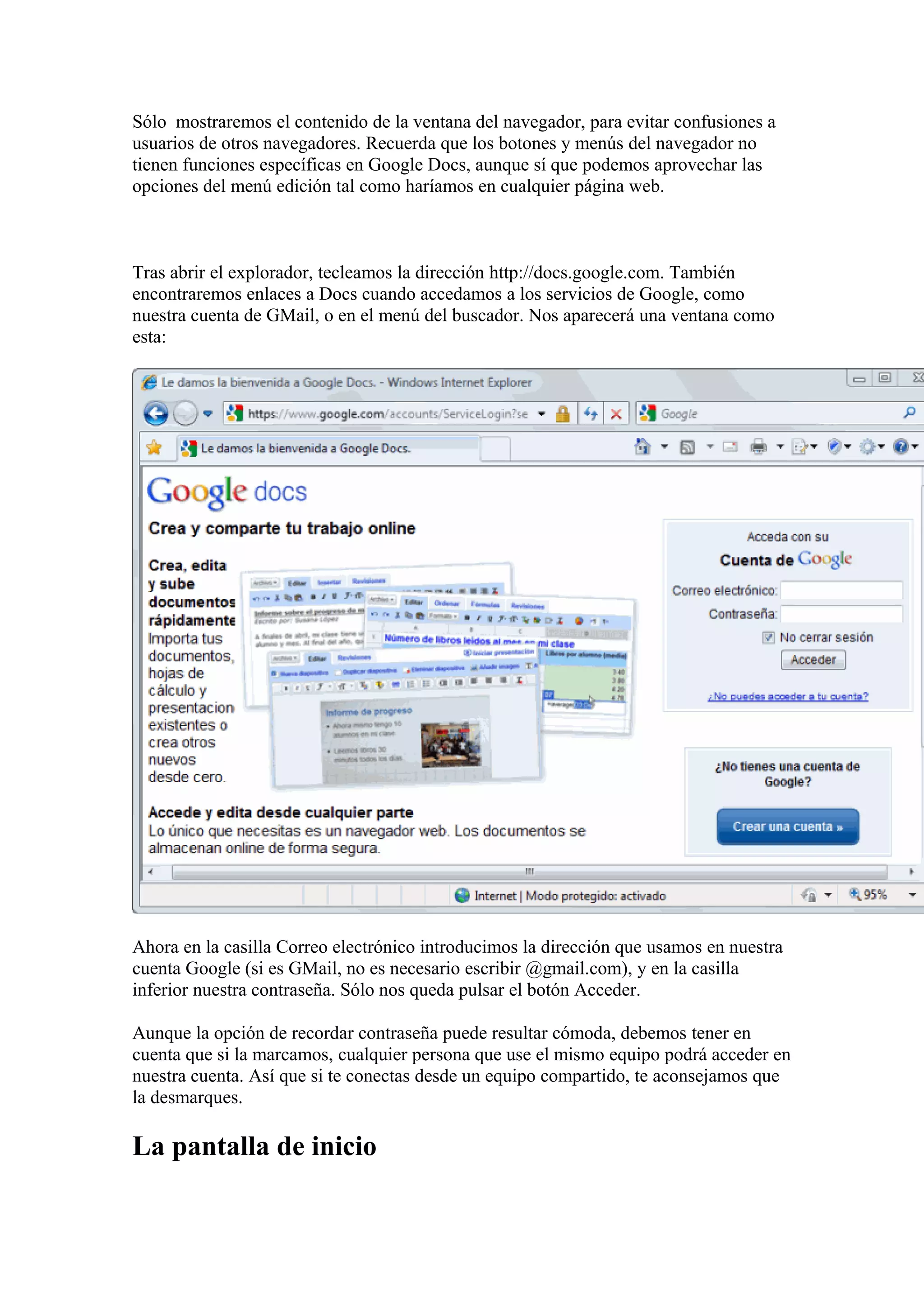 Sólo mostraremos el contenido de la ventana del navegador, para evitar confusiones a
usuarios de otros navegadores. Recuerda que los botones y menús del navegador no
tienen funciones específicas en Google Docs, aunque sí que podemos aprovechar las
opciones del menú edición tal como haríamos en cualquier página web.
Tras abrir el explorador, tecleamos la dirección http://docs.google.com. También
encontraremos enlaces a Docs cuando accedamos a los servicios de Google, como
nuestra cuenta de GMail, o en el menú del buscador. Nos aparecerá una ventana como
esta:
Ahora en la casilla Correo electrónico introducimos la dirección que usamos en nuestra
cuenta Google (si es GMail, no es necesario escribir @gmail.com), y en la casilla
inferior nuestra contraseña. Sólo nos queda pulsar el botón Acceder.
Aunque la opción de recordar contraseña puede resultar cómoda, debemos tener en
cuenta que si la marcamos, cualquier persona que use el mismo equipo podrá acceder en
nuestra cuenta. Así que si te conectas desde un equipo compartido, te aconsejamos que
la desmarques.
La pantalla de inicio
 