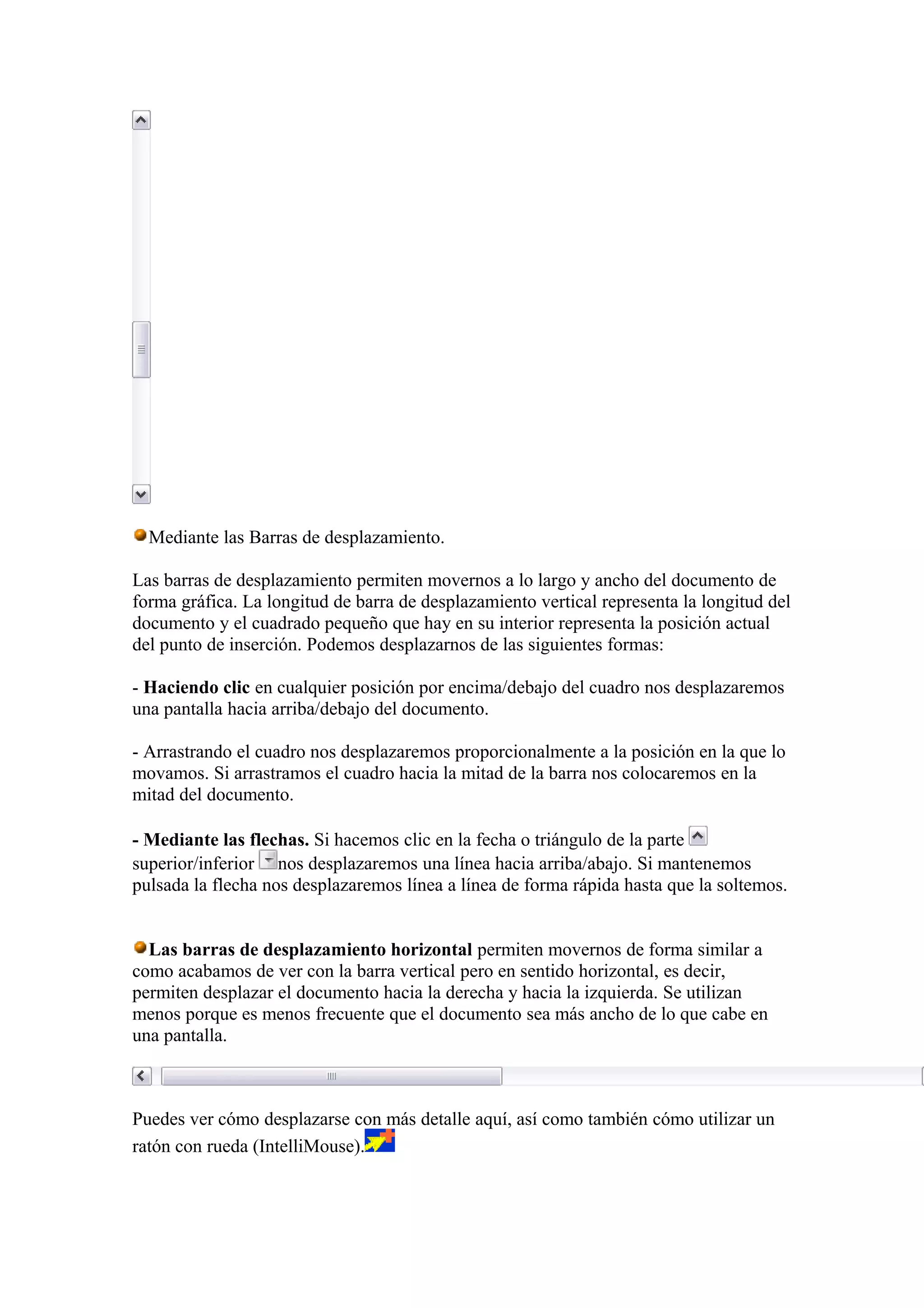 Mediante las Barras de desplazamiento.
Las barras de desplazamiento permiten movernos a lo largo y ancho del documento de
forma gráfica. La longitud de barra de desplazamiento vertical representa la longitud del
documento y el cuadrado pequeño que hay en su interior representa la posición actual
del punto de inserción. Podemos desplazarnos de las siguientes formas:
- Haciendo clic en cualquier posición por encima/debajo del cuadro nos desplazaremos
una pantalla hacia arriba/debajo del documento.
- Arrastrando el cuadro nos desplazaremos proporcionalmente a la posición en la que lo
movamos. Si arrastramos el cuadro hacia la mitad de la barra nos colocaremos en la
mitad del documento.
- Mediante las flechas. Si hacemos clic en la fecha o triángulo de la parte
superior/inferior nos desplazaremos una línea hacia arriba/abajo. Si mantenemos
pulsada la flecha nos desplazaremos línea a línea de forma rápida hasta que la soltemos.
Las barras de desplazamiento horizontal permiten movernos de forma similar a
como acabamos de ver con la barra vertical pero en sentido horizontal, es decir,
permiten desplazar el documento hacia la derecha y hacia la izquierda. Se utilizan
menos porque es menos frecuente que el documento sea más ancho de lo que cabe en
una pantalla.
Puedes ver cómo desplazarse con más detalle aquí, así como también cómo utilizar un
ratón con rueda (IntelliMouse).
 