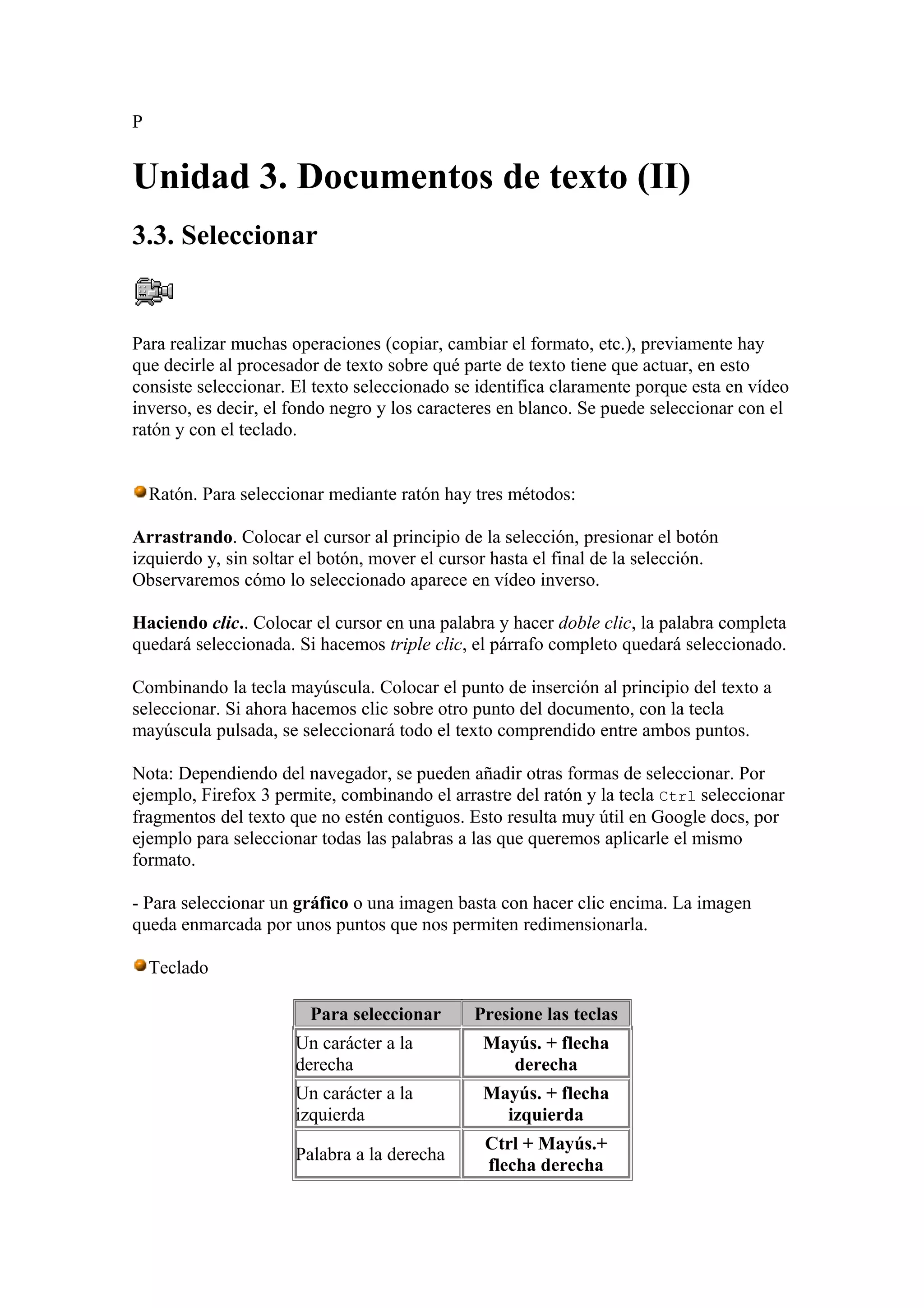 P
Unidad 3. Documentos de texto (II)
3.3. Seleccionar
Para realizar muchas operaciones (copiar, cambiar el formato, etc.), previamente hay
que decirle al procesador de texto sobre qué parte de texto tiene que actuar, en esto
consiste seleccionar. El texto seleccionado se identifica claramente porque esta en vídeo
inverso, es decir, el fondo negro y los caracteres en blanco. Se puede seleccionar con el
ratón y con el teclado.
Ratón. Para seleccionar mediante ratón hay tres métodos:
Arrastrando. Colocar el cursor al principio de la selección, presionar el botón
izquierdo y, sin soltar el botón, mover el cursor hasta el final de la selección.
Observaremos cómo lo seleccionado aparece en vídeo inverso.
Haciendo clic.. Colocar el cursor en una palabra y hacer doble clic, la palabra completa
quedará seleccionada. Si hacemos triple clic, el párrafo completo quedará seleccionado.
Combinando la tecla mayúscula. Colocar el punto de inserción al principio del texto a
seleccionar. Si ahora hacemos clic sobre otro punto del documento, con la tecla
mayúscula pulsada, se seleccionará todo el texto comprendido entre ambos puntos.
Nota: Dependiendo del navegador, se pueden añadir otras formas de seleccionar. Por
ejemplo, Firefox 3 permite, combinando el arrastre del ratón y la tecla Ctrl seleccionar
fragmentos del texto que no estén contiguos. Esto resulta muy útil en Google docs, por
ejemplo para seleccionar todas las palabras a las que queremos aplicarle el mismo
formato.
- Para seleccionar un gráfico o una imagen basta con hacer clic encima. La imagen
queda enmarcada por unos puntos que nos permiten redimensionarla.
Teclado
Para seleccionar Presione las teclas
Un carácter a la
derecha
Mayús. + flecha
derecha
Un carácter a la
izquierda
Mayús. + flecha
izquierda
Palabra a la derecha
Ctrl + Mayús.+
flecha derecha
 