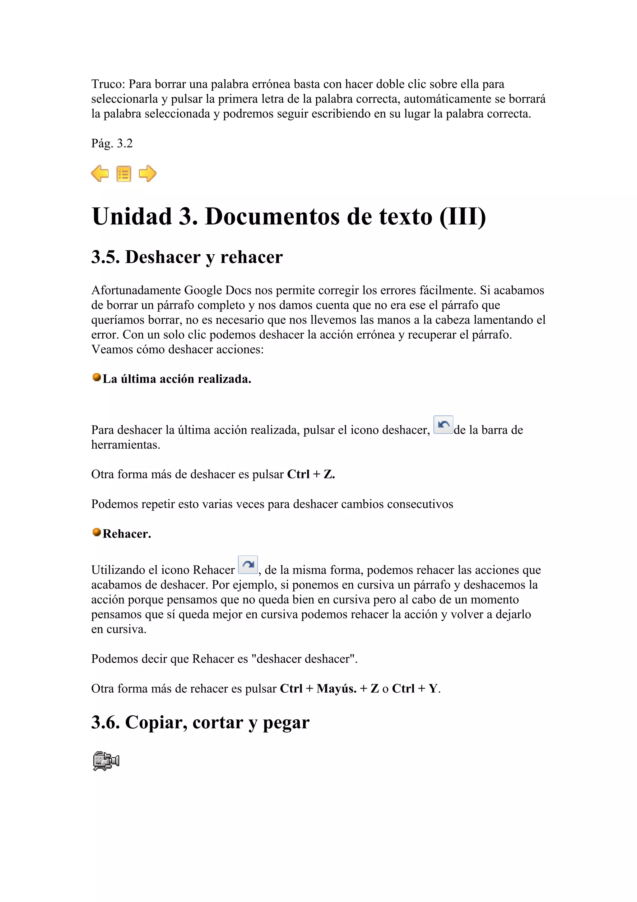Truco: Para borrar una palabra errónea basta con hacer doble clic sobre ella para
seleccionarla y pulsar la primera letra de la palabra correcta, automáticamente se borrará
la palabra seleccionada y podremos seguir escribiendo en su lugar la palabra correcta.
Pág. 3.2
Unidad 3. Documentos de texto (III)
3.5. Deshacer y rehacer
Afortunadamente Google Docs nos permite corregir los errores fácilmente. Si acabamos
de borrar un párrafo completo y nos damos cuenta que no era ese el párrafo que
queríamos borrar, no es necesario que nos llevemos las manos a la cabeza lamentando el
error. Con un solo clic podemos deshacer la acción errónea y recuperar el párrafo.
Veamos cómo deshacer acciones:
La última acción realizada.
Para deshacer la última acción realizada, pulsar el icono deshacer, de la barra de
herramientas.
Otra forma más de deshacer es pulsar Ctrl + Z.
Podemos repetir esto varias veces para deshacer cambios consecutivos
Rehacer.
Utilizando el icono Rehacer , de la misma forma, podemos rehacer las acciones que
acabamos de deshacer. Por ejemplo, si ponemos en cursiva un párrafo y deshacemos la
acción porque pensamos que no queda bien en cursiva pero al cabo de un momento
pensamos que sí queda mejor en cursiva podemos rehacer la acción y volver a dejarlo
en cursiva.
Podemos decir que Rehacer es "deshacer deshacer".
Otra forma más de rehacer es pulsar Ctrl + Mayús. + Z o Ctrl + Y.
3.6. Copiar, cortar y pegar
 