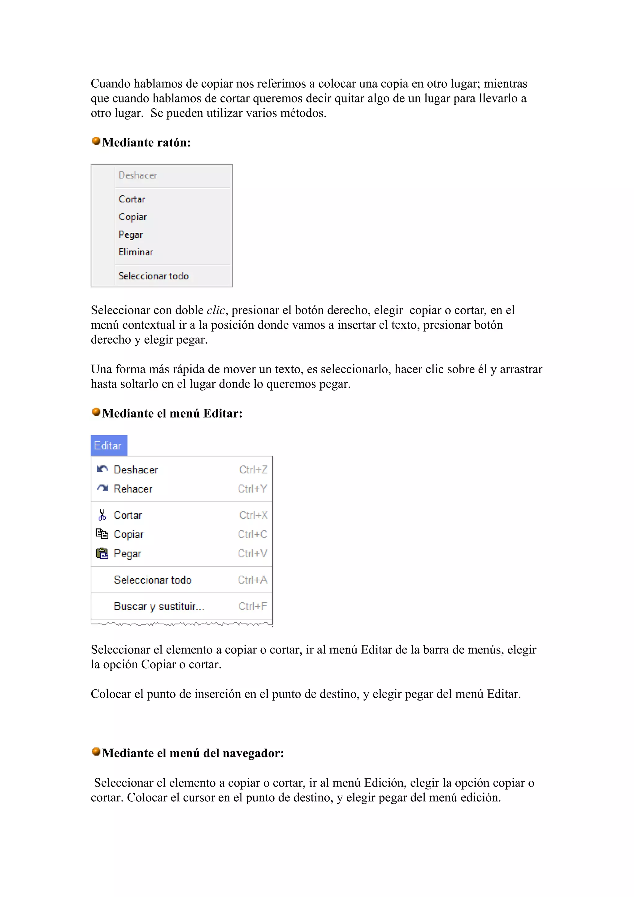 Cuando hablamos de copiar nos referimos a colocar una copia en otro lugar; mientras
que cuando hablamos de cortar queremos decir quitar algo de un lugar para llevarlo a
otro lugar. Se pueden utilizar varios métodos.
Mediante ratón:
Seleccionar con doble clic, presionar el botón derecho, elegir copiar o cortar, en el
menú contextual ir a la posición donde vamos a insertar el texto, presionar botón
derecho y elegir pegar.
Una forma más rápida de mover un texto, es seleccionarlo, hacer clic sobre él y arrastrar
hasta soltarlo en el lugar donde lo queremos pegar.
Mediante el menú Editar:
Seleccionar el elemento a copiar o cortar, ir al menú Editar de la barra de menús, elegir
la opción Copiar o cortar.
Colocar el punto de inserción en el punto de destino, y elegir pegar del menú Editar.
Mediante el menú del navegador:
Seleccionar el elemento a copiar o cortar, ir al menú Edición, elegir la opción copiar o
cortar. Colocar el cursor en el punto de destino, y elegir pegar del menú edición.
 