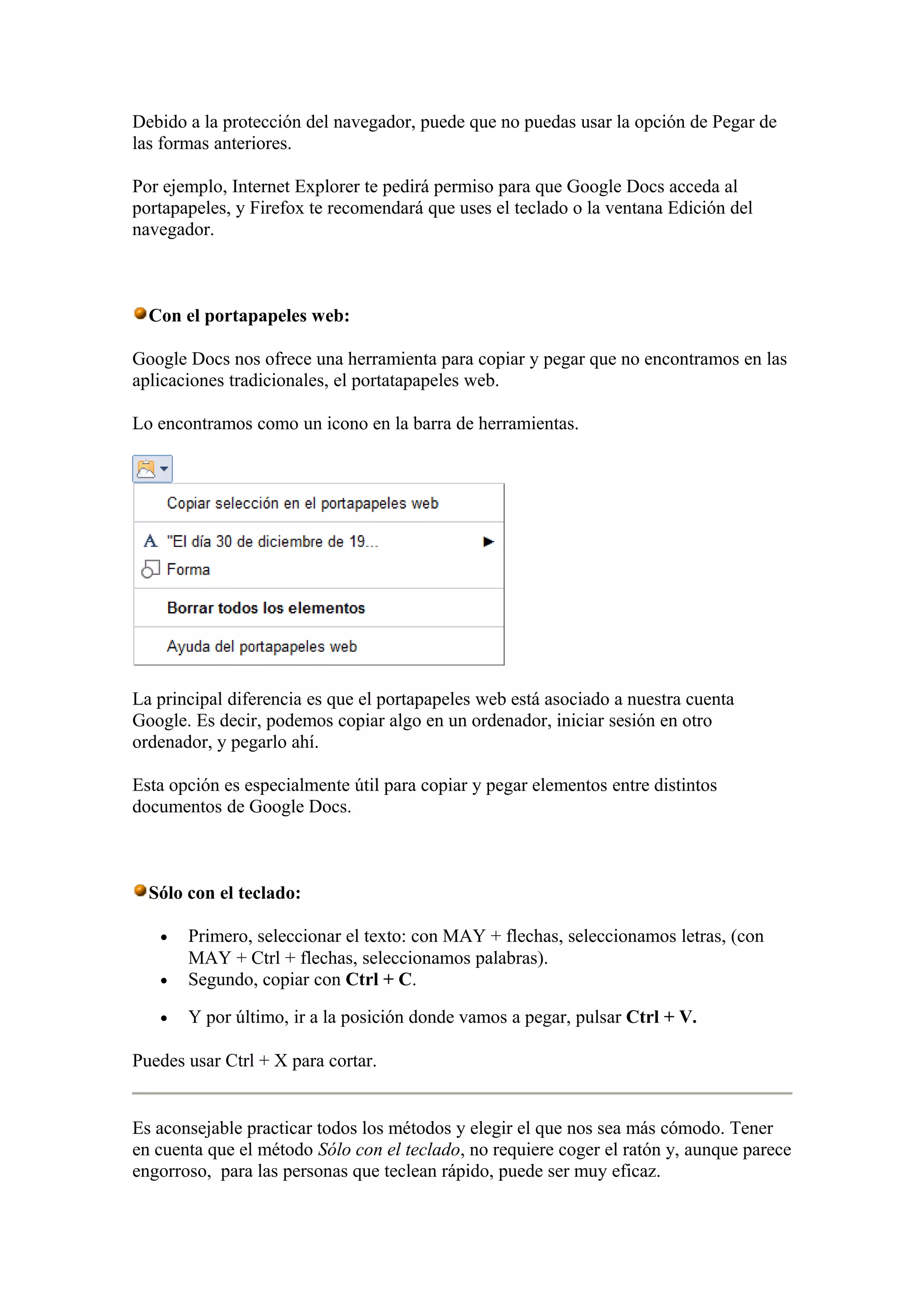 Debido a la protección del navegador, puede que no puedas usar la opción de Pegar de
las formas anteriores.
Por ejemplo, Internet Explorer te pedirá permiso para que Google Docs acceda al
portapapeles, y Firefox te recomendará que uses el teclado o la ventana Edición del
navegador.
Con el portapapeles web:
Google Docs nos ofrece una herramienta para copiar y pegar que no encontramos en las
aplicaciones tradicionales, el portatapapeles web.
Lo encontramos como un icono en la barra de herramientas.
La principal diferencia es que el portapapeles web está asociado a nuestra cuenta
Google. Es decir, podemos copiar algo en un ordenador, iniciar sesión en otro
ordenador, y pegarlo ahí.
Esta opción es especialmente útil para copiar y pegar elementos entre distintos
documentos de Google Docs.
Sólo con el teclado:
• Primero, seleccionar el texto: con MAY + flechas, seleccionamos letras, (con
MAY + Ctrl + flechas, seleccionamos palabras).
• Segundo, copiar con Ctrl + C.
• Y por último, ir a la posición donde vamos a pegar, pulsar Ctrl + V.
Puedes usar Ctrl + X para cortar.
Es aconsejable practicar todos los métodos y elegir el que nos sea más cómodo. Tener
en cuenta que el método Sólo con el teclado, no requiere coger el ratón y, aunque parece
engorroso, para las personas que teclean rápido, puede ser muy eficaz.
 
