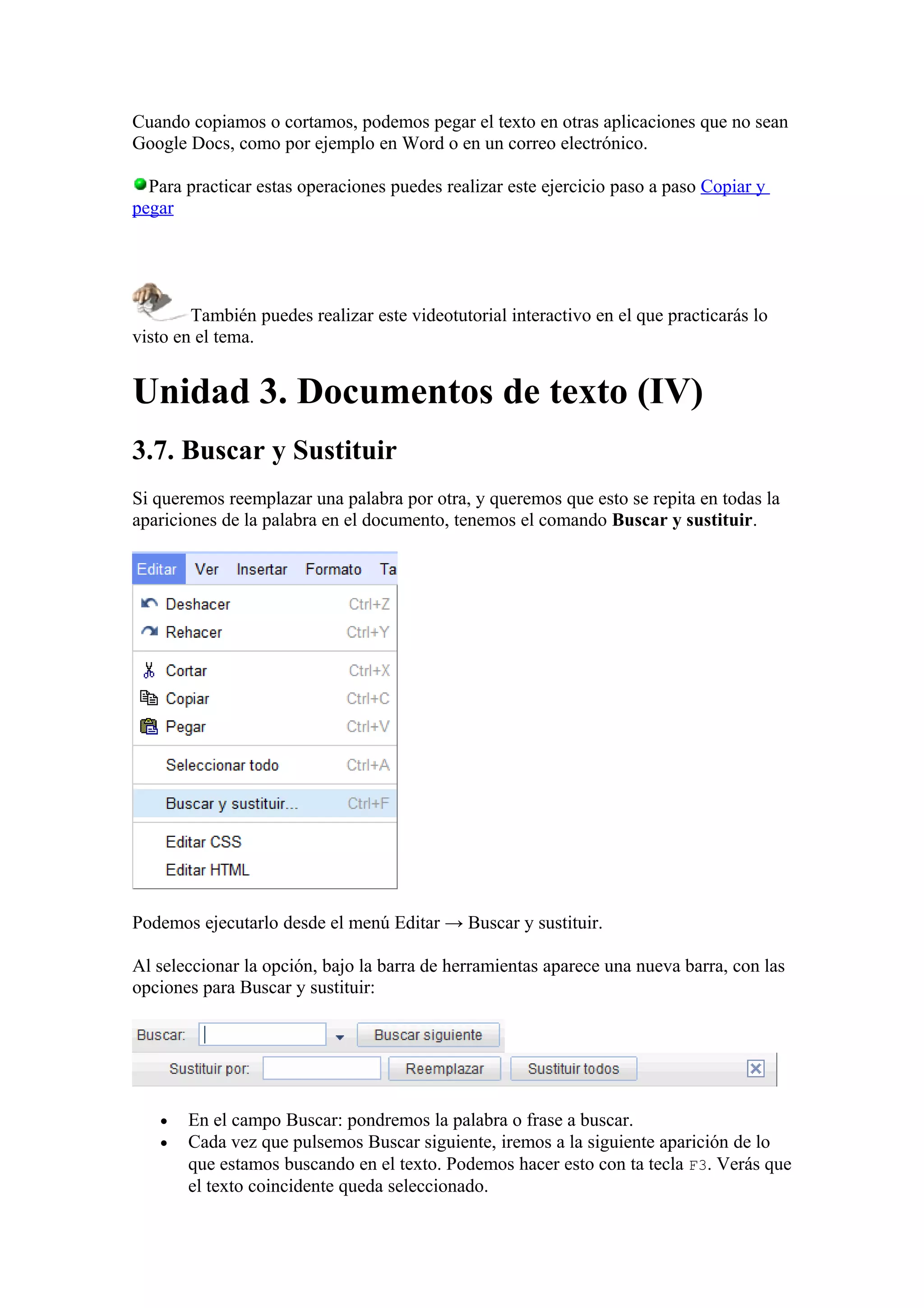 Cuando copiamos o cortamos, podemos pegar el texto en otras aplicaciones que no sean
Google Docs, como por ejemplo en Word o en un correo electrónico.
Para practicar estas operaciones puedes realizar este ejercicio paso a paso Copiar y
pegar
También puedes realizar este videotutorial interactivo en el que practicarás lo
visto en el tema.
Unidad 3. Documentos de texto (IV)
3.7. Buscar y Sustituir
Si queremos reemplazar una palabra por otra, y queremos que esto se repita en todas la
apariciones de la palabra en el documento, tenemos el comando Buscar y sustituir.
Podemos ejecutarlo desde el menú Editar → Buscar y sustituir.
Al seleccionar la opción, bajo la barra de herramientas aparece una nueva barra, con las
opciones para Buscar y sustituir:
• En el campo Buscar: pondremos la palabra o frase a buscar.
• Cada vez que pulsemos Buscar siguiente, iremos a la siguiente aparición de lo
que estamos buscando en el texto. Podemos hacer esto con ta tecla F3. Verás que
el texto coincidente queda seleccionado.
 