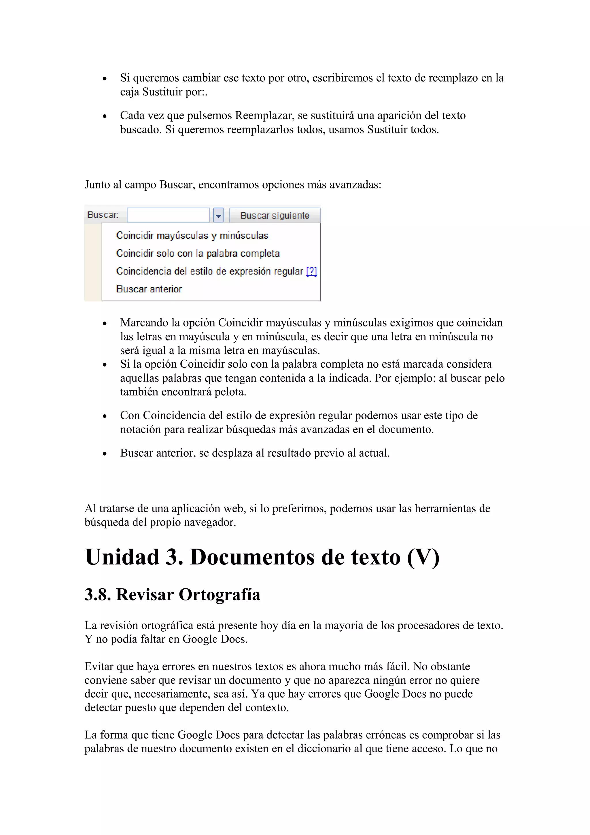 • Si queremos cambiar ese texto por otro, escribiremos el texto de reemplazo en la
caja Sustituir por:.
• Cada vez que pulsemos Reemplazar, se sustituirá una aparición del texto
buscado. Si queremos reemplazarlos todos, usamos Sustituir todos.
Junto al campo Buscar, encontramos opciones más avanzadas:
• Marcando la opción Coincidir mayúsculas y minúsculas exigimos que coincidan
las letras en mayúscula y en minúscula, es decir que una letra en minúscula no
será igual a la misma letra en mayúsculas.
• Si la opción Coincidir solo con la palabra completa no está marcada considera
aquellas palabras que tengan contenida a la indicada. Por ejemplo: al buscar pelo
también encontrará pelota.
• Con Coincidencia del estilo de expresión regular podemos usar este tipo de
notación para realizar búsquedas más avanzadas en el documento.
• Buscar anterior, se desplaza al resultado previo al actual.
Al tratarse de una aplicación web, si lo preferimos, podemos usar las herramientas de
búsqueda del propio navegador.
Unidad 3. Documentos de texto (V)
3.8. Revisar Ortografía
La revisión ortográfica está presente hoy día en la mayoría de los procesadores de texto.
Y no podía faltar en Google Docs.
Evitar que haya errores en nuestros textos es ahora mucho más fácil. No obstante
conviene saber que revisar un documento y que no aparezca ningún error no quiere
decir que, necesariamente, sea así. Ya que hay errores que Google Docs no puede
detectar puesto que dependen del contexto.
La forma que tiene Google Docs para detectar las palabras erróneas es comprobar si las
palabras de nuestro documento existen en el diccionario al que tiene acceso. Lo que no
 